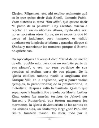 21
Efesios, Filipenses, etc. Ahí explico realmente qué
es lo que quiso decir Rab Shaúl, llamado Pablo.
Vean ustedes el tema “Brit Milá”, que quiere decir
“el pacto de la palabra”. Hay escritos, vuelvo a
repetir, en varios idiomas. Ahora, repito otra vez:
no se necesitan otros libros, no se necesita que tú
vayas al judaísmo, pero tampoco es válido
quedarse en la iglesia cristiana y guardar disque el
Shabat y mencionar los nombres porque el Eterno
no quiere eso.
En Apocalipsis 18 verso 4 dice: “Salid de en medio
de ella, pueblo mío, para que no recibáis parte de
sus plagas”, o sea, no seas partícipe de sus
pecados ni recibas parte de sus plagas. De la
iglesia católica romana nació la anglicana con
Enrique VIII; de la anglicana, voy a poner varios
ejemplos, la presbiteriana; de la presbiteriana, la
metodista, después salió la bautista. Quiero que
sepan que la bautista fue creada por Martin Luther
King, quien fue masón; testigos de Jehová por
Russell y Rutherford, que fueron masones; los
mormones, la iglesia de Jesucristo de los santos de
los últimos días, un título muy largo ¿no? Por John
Smith, también masón. Es decir, todo por la
 