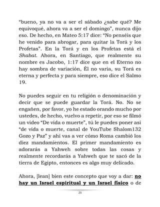 23
“bueno, ya no va a ser el sábado ¿sabe qué? Me
equivoqué, ahora va a ser el domingo”, nunca dijo
eso. De hecho, en Mateo 5:17 dice: “No penséis que
he venido para abrogar, para quitar la Torá y los
Profetas”. En la Torá y en los Profetas está el
Shabat. Ahora, en Santiago, que realmente su
nombre es Jacobo, 1:17 dice que en el Eterno no
hay sombra de variación, Él no varía, su Torá es
eterna y perfecta y para siempre, eso dice el Salmo
19.
No puedes seguir en tu religión o denominación y
decir que se puede guardar la Torá. No. No se
engañen, por favor, yo he estado orando mucho por
ustedes, de hecho, vuelvo a repetir, por eso se filmó
un video “De vida o muerte”, tú le puedes poner así
“de vida o muerte, canal de YouTube Shalom132
Gozo y Paz” y ahí vas a ver cómo Roma cambió los
diez mandamientos. El primer mandamiento es
adorarás a Yahweh sobre todas las cosas y
realmente recordarás a Yahweh que te sacó de la
tierra de Egipto, entonces es algo muy delicado.
Ahora, [lean] bien este concepto que voy a dar: no
hay un Israel espiritual y un Israel físico o de
 