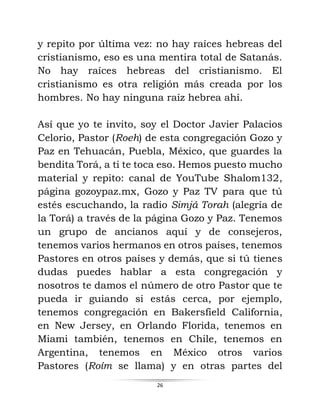 26
y repito por última vez: no hay raíces hebreas del
cristianismo, eso es una mentira total de Satanás.
No hay raíces hebreas del cristianismo. El
cristianismo es otra religión más creada por los
hombres. No hay ninguna raíz hebrea ahí.
Así que yo te invito, soy el Doctor Javier Palacios
Celorio, Pastor (Roeh) de esta congregación Gozo y
Paz en Tehuacán, Puebla, México, que guardes la
bendita Torá, a ti te toca eso. Hemos puesto mucho
material y repito: canal de YouTube Shalom132,
página gozoypaz.mx, Gozo y Paz TV para que tú
estés escuchando, la radio Simjá Torah (alegría de
la Torá) a través de la página Gozo y Paz. Tenemos
un grupo de ancianos aquí y de consejeros,
tenemos varios hermanos en otros países, tenemos
Pastores en otros países y demás, que si tú tienes
dudas puedes hablar a esta congregación y
nosotros te damos el número de otro Pastor que te
pueda ir guiando si estás cerca, por ejemplo,
tenemos congregación en Bakersfield California,
en New Jersey, en Orlando Florida, tenemos en
Miami también, tenemos en Chile, tenemos en
Argentina, tenemos en México otros varios
Pastores (Roím se llama) y en otras partes del
 