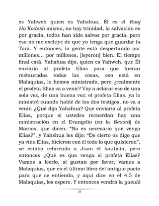 29
es Yahweh quien es Yahshua, Él es el Ruaj
Ha’Kodesh mismo, no hay trinidad, la salvación es
por gracia, todos han sido salvos por gracia, pero
eso no me excluye de que yo tenga que guardar la
Torá. Y entonces, la gente está despertando por
millones… por millones, [leyeron] bien. El tiempo
final está. Yahshua dijo, quien es Yahweh, que Él
enviaría al profeta Elías para que fueran
restauradas todas las cosas, eso está en
Malaquías, lo hemos ministrado, pero ¿realmente
el profeta Elías va a venir? Voy a aclarar eso de una
sola vez, de una buena vez: el profeta Elías, ya lo
ministré cuando hablé de los dos testigos, no va a
venir. ¿Qué dijo Yahshua? Que enviaría al profeta
Elías, porque si ustedes recuerdan hay una
ministración en el Evangelio (en la Besorá) de
Marcos, que dicen: “No es necesario que venga
Elías?”, y Yahshua les dijo: “De cierto os digo que
ya vino Elías, hicieron con él todo lo que quisieron”,
se estaba refiriendo a Juan el bautista, pero
entonces ¿Qué es que venga el profeta Elías?
Vamos a leerlo, si gustan por favor, vamos a
Malaquías, que es el último libro del antiguo pacto
para que se entienda, y aquí dice en el 4:5 de
Malaquías, los espero. Y entonces vendrá la gueulá
 