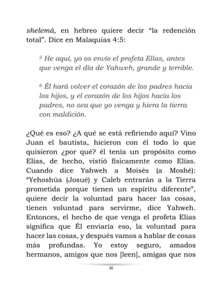 30
shelemá, en hebreo quiere decir “la redención
total”. Dice en Malaquías 4:5:
5 He aquí, yo os envío el profeta Elías, antes
que venga el día de Yahweh, grande y terrible.
6 Él hará volver el corazón de los padres hacia
los hijos, y el corazón de los hijos hacia los
padres, no sea que yo venga y hiera la tierra
con maldición.
¿Qué es eso? ¿A qué se está refiriendo aquí? Vino
Juan el bautista, hicieron con él todo lo que
quisieron ¿por qué? él tenía un propósito como
Elías, de hecho, vistió físicamente como Elías.
Cuando dice Yahweh a Moisés (a Moshé):
“Yehoshúa (Josué) y Caleb entrarán a la Tierra
prometida porque tienen un espíritu diferente”,
quiere decir la voluntad para hacer las cosas,
tienen voluntad para servirme, dice Yahweh.
Entonces, el hecho de que venga el profeta Elías
significa que Él enviaría eso, la voluntad para
hacer las cosas, y después vamos a hablar de cosas
más profundas. Yo estoy seguro, amados
hermanos, amigos que nos [leen], amigas que nos
 