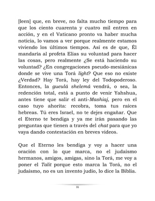 31
[leen] que, en breve, no falta mucho tiempo para
que los ciento cuarenta y cuatro mil entren en
acción, y en el Vaticano pronto va haber mucha
noticia, lo vamos a ver porque realmente estamos
viviendo los últimos tiempos. Así es de que, Él
mandaría al profeta Elías su voluntad para hacer
las cosas, pero realmente ¿Se está haciendo su
voluntad? ¿En congregaciones pseudo-mesiánicas
donde se vive una Torá light? Que eso no existe
¿Verdad? Hay Torá, hay ley del Todopoderoso.
Entonces, la gueulá shelemá vendrá, o sea, la
redención total, está a punto de venir Yahshua,
antes tiene que salir el anti-Mashiaj, pero en el
caso tuyo ahorita: recobra, toma tus raíces
hebreas. Tú eres Israel, no te dejes engañar. Que
el Eterno te bendiga y ya me irán pasando las
preguntas que tienen a través del chat para que yo
vaya dando contestación en breves videos.
Que el Eterno les bendiga y voy a hacer una
oración con lo que marca, no el judaísmo
hermanos, amigos, amigas, sino la Torá, me voy a
poner el Talit porque esto marca la Torá, no el
judaísmo, no es un invento judío, lo dice la Biblia.
 