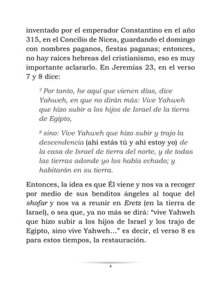 4
inventado por el emperador Constantino en el año
315, en el Concilio de Nicea, guardando el domingo
con nombres paganos, fiestas paganas; entonces,
no hay raíces hebreas del cristianismo, eso es muy
importante aclararlo. En Jeremías 23, en el verso
7 y 8 dice:
7 Por tanto, he aquí que vienen días, dice
Yahweh, en que no dirán más: Vive Yahweh
que hizo subir a los hijos de Israel de la tierra
de Egipto,
8 sino: Vive Yahweh que hizo subir y trajo la
descendencia (ahí estás tú y ahí estoy yo) de
la casa de Israel de tierra del norte, y de todas
las tierras adonde yo los había echado; y
habitarán en su tierra.
Entonces, la idea es que Él viene y nos va a recoger
por medio de sus benditos ángeles al toque del
shofar y nos va a reunir en Eretz (en la tierra de
Israel), o sea que, ya no más se dirá: “vive Yahweh
que hizo subir a los hijos de Israel y los trajo de
Egipto, sino vive Yahweh…” es decir, el verso 8 es
para estos tiempos, la restauración.
 