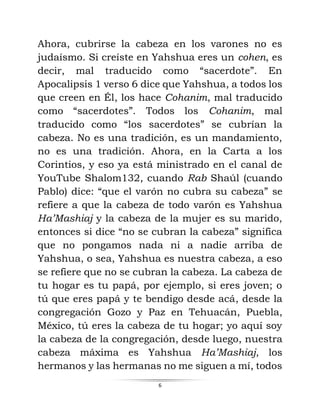 6
Ahora, cubrirse la cabeza en los varones no es
judaísmo. Si creíste en Yahshua eres un cohen, es
decir, mal traducido como “sacerdote”. En
Apocalipsis 1 verso 6 dice que Yahshua, a todos los
que creen en Él, los hace Cohanim, mal traducido
como “sacerdotes”. Todos los Cohanim, mal
traducido como “los sacerdotes” se cubrían la
cabeza. No es una tradición, es un mandamiento,
no es una tradición. Ahora, en la Carta a los
Corintios, y eso ya está ministrado en el canal de
YouTube Shalom132, cuando Rab Shaúl (cuando
Pablo) dice: “que el varón no cubra su cabeza” se
refiere a que la cabeza de todo varón es Yahshua
Ha’Mashiaj y la cabeza de la mujer es su marido,
entonces si dice “no se cubran la cabeza” significa
que no pongamos nada ni a nadie arriba de
Yahshua, o sea, Yahshua es nuestra cabeza, a eso
se refiere que no se cubran la cabeza. La cabeza de
tu hogar es tu papá, por ejemplo, si eres joven; o
tú que eres papá y te bendigo desde acá, desde la
congregación Gozo y Paz en Tehuacán, Puebla,
México, tú eres la cabeza de tu hogar; yo aquí soy
la cabeza de la congregación, desde luego, nuestra
cabeza máxima es Yahshua Ha’Mashiaj, los
hermanos y las hermanas no me siguen a mí, todos
 