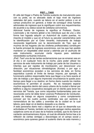 PIST ¡...TAXI!
El Jefe del Hogar o Padre de Familia sustento de manutención para
con su prole, se ve abocado dado el bajo nivel de ingresos
salariales del país, cuando se labora en el sector púbico o en el
campo productivo en general, a tratar de conseguir otras fuentes
adicionales de ingresos que le signifiquen cubrir sus requerimientos
de acuerdo a su status social de cotidiana convivencia.
Adicional fuente de ingresos le significa al Profesor, Doctor,
Licenciado y de manera global a los individuos que de una u otra
forma han logrado adquirir un Automóvil de cuatro puertas, no
importa el modelo y que en el futuro su peculiar característica será
la identificación por el Color Amarillo, instrumento de trabajo
reconocido legalmente con la denominación de Taxi, que en
muchos de los hogares (de los choferes profesionales) constituyen
la fuente principal de ingresos económicos, con los que han podido
mantener un respetable sitial social y además por el usufructo de
este instrumento, acumular cierta riqueza para satisfacer
necesidades suntuarias inclusive.
¡Pist!..Taxi! una de las tantas exclamaciones que se emanan sea en
el día o en cualquier hora de la noche, para poder utilizar los
servicios de este instrumento de trabajo por parte de los Usuarios o
Clientes que por rapidez de movilización, por desconocer una
dirección, por situaciones climatológicas (lluvias) o por ego o
facilidad económica acceden a los servicios de éste, en forma
esporádica cuando el límite de tiempo impone, por ejemplo, el
funcionario público responsable tiene que llegar a su hora exacta al
sitio de trabajo y por alguna imprevista circunstancia le queda poco
tiempo para llegar a su destino; en forma diaria cuando los medios
económicos le permiten al usuario. No es necesario esperar
muchos segundos dentro del casco urbano de la ciudad o llamar por
teléfono a alguna cooperativa escogida por el cliente para tener los
servicios del Taxista, que como requisitos fundamentales para ser
reconocido como tal debe tener Licencia Profesional de Conductor,
puesto de trabajo en alguna cooperativa y como complemento
conocer por los cuatro puntos cardinales sea por sectores o
nomenclatura de las calles y avenidas de la ciudad en la cual
labora, para dejar en el destino deseado a su cliente.
A este panorama diario real u objetivo en el que se desarrolla sus
actividades el Taxista, también se le puede agregar ciertos aspectos
subjetivos como es el caso de la historia contada, que le dio fama al
cantante centroamericano Arjona, el cual de eficiente forma trae a la
reflexión de ciertas ventajas y desventajas en el campo social y
económico para quienes ganan el sustento diario de esta manera y
33
 