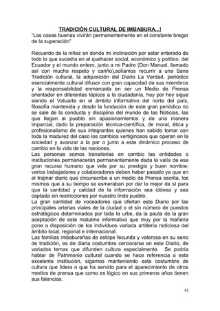 TRADICIÓN CULTURAL DE IMBABURA...!
“Las cosas buenas vivirán permanentemente en el constante bregar
de la superación”
Recuerdo de la niñez en donde mi inclinación por estar enterado de
todo lo que sucedía en el quehacer social, económico y político, del
Ecuador y el mundo entero, junto a mi Padre (Don Manuel, llamado
así con mucho respeto y cariño),solíamos recurrir a una Sana
Tradición cultural, la adquisición del Diario La Verdad, periódico
esencialmente cultural difusor con gran capacidad de sus miembros
y la responsabilidad enmarcada en ser un Medio de Prensa
orientador en diferentes tópicos a la ciudadanía, hoy por hoy sigue
siendo el Valuarte en el ámbito informativo del norte del país,
filosofía mantenida y desde la fundación de este gran periódico no
se sale de la conducta y disciplina del mundo de las Noticias, las
que llegan al pueblo sin apasionamientos y de una manera
imparcial, dado la preparación técnica-científica, de moral, ética y
profesionalismo de sus integrantes quienes han sabido tomar con
toda la madurez del caso los cambios vertiginosos que operan en la
sociedad y avanzar a la par o junto a este dinámico proceso de
cambio en la vida de las naciones.
Las personas somos transitorias en cambio las entidades o
instituciones permanecerán permanentemente dada la valía de ese
gran recurso humano que vele por su prestigio y buen nombre;
varios trabajadores y colaboradores deben haber pasado ya que en
el trajinar diario que circunscribe a un medio de Prensa escrita, los
mismos que a su tiempo se esmeraban por dar lo mejor de sí para
que la cantidad y calidad de la información sea idónea y sea
captada sin restricciones por nuestro lindo pueblo.
La gran cantidad de voceadores que ofertan este Diario por las
principales arterias viales de la ciudad o el sin número de puestos
estratégicos determinados por toda la urbe, da la pauta de la gran
aceptación de este matutino informativo que muy por la mañana
pone a disposición de los individuos variada artillería noticiosa del
ámbito local, regional e internacional.
Las familias imbabureñas de estirpe fecunda y valerosa en su seno
de tradición, es de diaria costumbre cerciorarse en este Diario, de
variados temas que difunden cultura especialmente. Se podría
hablar de Patrimonio cultural cuando se hace referencia a esta
excelente institución, sigamos manteniendo esta costumbre de
cultura que lidera o que ha servido para el aparecimiento de otros
medios de prensa que como es lógico en sus primeros años tienen
sus falencias.
41
 