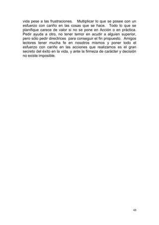 vida pese a las frustraciones. Multiplicar lo que se posee con un
esfuerzo con cariño en las cosas que se hace. Todo lo que se
planifique carece de valor si no se pone en Acción o en práctica.
Pedir ayuda a otro, no tener temor en acudir a alguien superior,
pero sólo pedir directrices para conseguir el fin propuesto. Amigos
lectores tener mucha fe en nosotros mismos y poner todo el
esfuerzo con cariño en las acciones que realizamos es el gran
secreto del éxito en la vida, y ante la firmeza de carácter y decisión
no existe imposible.
48
 