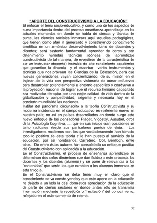 “APORTE DEL CONSTRUCTIVISMO A LA EDUCACIÓN”
El enfocar el tema socio-educativo, y como uno de los aspectos de
suma importancia dentro del proceso enseñanza-aprendizaje en los
actuales momentos en donde se habla de ciencia y técnica de
punta, las ciencias sociales inmersas aquí aquellas pedagógicas,
que tienen como afán ir generando y construyendo conocimiento
científico en un armónico desenvolvimiento tanto de docentes y
dicentes; será sustento fundamental aprender de cerca y con
detenimiento variadas técnicas idóneas de aprendizaje
constructivista de tal manera, de revestirse de la característica de
ser un instructor (docente) instruido de alto rendimiento académico
que garantice la dinamia y el escarbar varios instrumentos y
técnicas que nos proveen las Ciencias de la Educación, para que
nuevas generaciones vayan concientizando, de su misión en el
trajinar de la vida con perspectiva visionaria de aunar esfuerzos
para desarrollar potencialmente el entorno específico y coadyuvar a
la proyección nacional de lograr que el recurso humano capacitado
sea motivador de optar por una mejor calidad de vida dentro de la
globalización y competitividad, exigente y necesaria hoy en el
concierto mundial de las naciones.
Hablar del panorama circunscrito a la teoría Constructivista y su
moderna incidencia en el campo educativo es realmente nuevo en
nuestro país; no así en países desarrollados en donde surge este
nuevo enfoque de los pensadores Piaget, Vigostky, Ausubel, otros
de la Psicología Cognitiva, ..., que en sus inicios eran posiciones un
tanto radicales desde sus particulares puntos de vista. Los
investigadores modernos son los que verdaderamente han tomado
todo lo positivo de esta teoría y le han puesto al servicio de la
educación, por así nombrarlos, Carretero, Coll, Benlloch, entre
otros. De entre éstos autores han consolidado un enfoque positivo
del Constructivismo con aplicación a la educación.
En el Constructivismo, el proceso de enseñanza aprendizaje se
determinan dos polos dinámicos que dan fluidez a este proceso, los
docentes y los dicentes (alumnos) y se pone de relevancia a los
“contenidos” que serán los que cambien a los alumnos inmersos en
esta trilogía.
En el Constructivismo se debe tener muy en claro que el
conocimiento se va construyendo y que este aporte en la educación
ha dejado a un lado la casi doméstica apreciación de la educación
de parte de ciertos sectores en donde antes sólo se transmitía
información mediante la repetición o “recitación” del conocimiento,
reflejado en el estancamiento de misma.
52
 