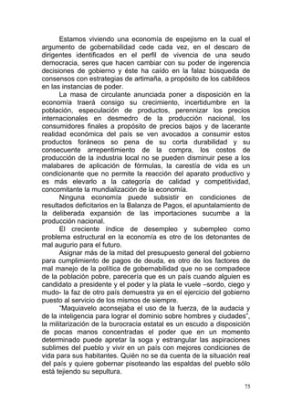 Estamos viviendo una economía de espejismo en la cual el
argumento de gobernabilidad cede cada vez, en el descaro de
dirigentes identificados en el perfil de vivencia de una seudo
democracia, seres que hacen cambiar con su poder de ingerencia
decisiones de gobierno y éste ha caído en la falaz búsqueda de
consensos con estrategias de artimaña, a propósito de los cabildeos
en las instancias de poder.
La masa de circulante anunciada poner a disposición en la
economía traerá consigo su crecimiento, incertidumbre en la
población, especulación de productos, perennizar los precios
internacionales en desmedro de la producción nacional, los
consumidores finales a propósito de precios bajos y de lacerante
realidad económica del país se ven avocados a consumir estos
productos foráneos so pena de su corta durabilidad y su
consecuente arrepentimiento de la compra, los costos de
producción de la industria local no se pueden disminuir pese a los
malabares de aplicación de fórmulas, la carestía de vida es un
condicionante que no permite la reacción del aparato productivo y
es más elevarlo a la categoría de calidad y competitividad,
concomitante la mundialización de la economía.
Ninguna economía puede subsistir en condiciones de
resultados deficitarios en la Balanza de Pagos, el apuntalamiento de
la deliberada expansión de las importaciones sucumbe a la
producción nacional.
El creciente índice de desempleo y subempleo como
problema estructural en la economía es otro de los detonantes de
mal augurio para el futuro.
Asignar más de la mitad del presupuesto general del gobierno
para cumplimiento de pagos de deuda, es otro de los factores de
mal manejo de la política de gobernabilidad que no se compadece
de la población pobre, parecería que es un país cuando alguien es
candidato a presidente y el poder y la plata le vuele –sordo, ciego y
mudo- la faz de otro país demuestra ya en el ejercicio del gobierno
puesto al servicio de los mismos de siempre.
“Maquiavelo aconsejaba el uso de la fuerza, de la audacia y
de la inteligencia para lograr el dominio sobre hombres y ciudades”,
la militarización de la burocracia estatal es un escudo a disposición
de pocas manos concentradas el poder que en un momento
determinado puede apretar la soga y estrangular las aspiraciones
sublimes del pueblo y vivir en un país con mejores condiciones de
vida para sus habitantes. Quién no se da cuenta de la situación real
del país y quiere gobernar pisoteando las espaldas del pueblo sólo
está tejiendo su sepultura.
75
 