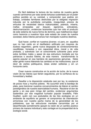 Es fácil deletrear la lectura de los rostros de nuestra gente
cuando caminamos por esta senda tortuosa sustentada por el poder
político perdido en su vanidad, y comprender que padres sin
trabajo, unidades familiares destruidas por la obligada migración
inducida por la putrefacta corruptela, inseguridad, precios de
artículos de necesidad básica inalcanzables, pobreza, miseria,
mafias enraizadas por doquier, egoísmos, antivalores,
deshumanización...evidencias lacerantes que han sido el producto
de este sistema de nueva forma de dominio, que maleficencia dejar
como herencia a nuestros hijos este estado de cosas de nuestra
sociedad, éstos líderes perversos han manejado nuestros destinos.
Qué hacer, confiar en nuestros jóvenes –si pero, en aquellos
que no han caído en el desfiladero edificado por mayores de
dudoso raigambre-, gente nueva despojada de condicionamientos
caudillistas, honestos y con capacidad ética, moral y de vida
probada, y sobretodo con el conocimiento suficiente para arriar
estos terribles males y apear de esa estructura montada por los
patriarcas o seudos líderes, de esta manera transformando la
agonía popular en esa bandera de aspiraciones genuinas. Debe
estar gente nueva liderando los cambios en las instituciones, que al
decir de ciertos politiqueros, éstas andan solitarias y sin un
horizonte cierto.
Crear nuevos constructos en la acción de lucha, de la nueva
visión de los líderes que tienen seguidores, por la confianza de su
honestidad y lealtad.
Desafiar a la disposición estatuida casi por ley, la existencia
de pocos ricos y muchos pobres. No sucumbir ante la bandeja de
plata, para traicionar nuestros convencimientos de liderar el cambio
paradigmático de nuestra esencialidad humana. Recobrar el don de
gente y en esa gran minga del cambio, evidenciar argumentos
sostenidos por ese magistral luchador popular brasileño, Félix
Guattari, quién con sus postulados de las tres ecologías en un
ambiente de equilibrio se genere: el compromiso de interrelación
armoniosa con nuestra pacha mama de la generalidad de los
pobladores, que las estructuras mentales carcomidas por el
desenfrenado sometimiento apoyen la visión de un cambio positivo
primero de manera individual y esto contagie en la prosperidad de la
ecología social.
77
 