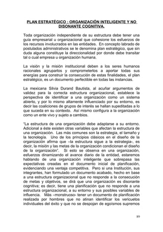 PLAN ESTRATÉGICO : ORGANIZACIÓN INTELIGENTE Y NO
DISONANTE COGNITIVA.
Toda organización independiente de su estructura debe tener una
guía empresarial u organizacional que cohesione los esfuerzos de
los recursos involucrados en las entidades. En concepto labrado de
postulados administrativos se le denomina plan estratégico, que sin
duda alguna constituye la direccionalidad por donde debe transitar
tal o cual empresa u organización humana.
La visión y la misión institucional deben a los seres humanos
racionales agruparlos y comprometerlos a aportar todas sus
energías para construir la consecución de estas finalidades, el plan
estratégico, es un documento perfectible en todas las instancias.
La mexicana Silvia Durand Bautista, al acuñar argumentos de
validez para la correcta estructura organizacional, establece la
perspectiva de identificar a una organización como un sistema
abierto, y por lo mismo altamente influenciado por su entorno, es
decir las coaliciones de grupos de interés se hallan supeditadas a lo
que suceda en su contexto. Así mismo configura a la organización
como un ente vivo y sujeto a cambios.
“La estructura de una organización debe adaptarse a su entorno.
Adicional a éste existen otras variables que afectan la estructura de
una organización. Las más comunes son la estrategia, el tamaño y
la tecnología. Uno de los principios clásicos en el diseño de la
organización afirma que –la estructura sigue a la estrategia-, es
decir, la misión y las metas de la organización condicionan el diseño
de la organización”. Si esto se observa en una organización,
esfuerzos dinamizando el avance diario de la entidad, estaremos
hablando de una organización inteligente que sobrepasa las
expectativas creadas en el documento inicial de planificación,
evidenciando una ventaja competitiva. Pero si una Institución, sus
integrantes, han formulado un documento acabado, hecho en base
a una estructura organizacional que no responde a la consecución
de metas y objetivos, se dirá que una organización es disonante
cognitiva; es decir, tiene una planificación que no responde a una
estructura organizacional, a su entorno y sus posibles variables de
influencia. Más –monstruoso- tener un documento de planificación
realizada por hombres que no atinan identificar los vericuetos
individuales del éxito y que no se despojan de egoísmos supremos
89
 
