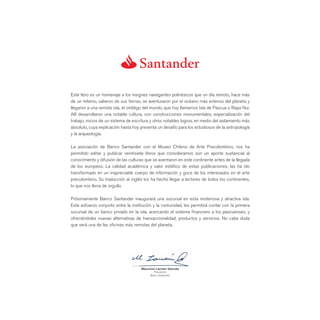 Este libro es un homenaje a los insignes navegantes polinésicos que un día remoto, hace más
de un milenio, salieron de sus tierras, se aventuraron por el océano más extenso del planeta y
llegaron a una remota isla, el ombligo del mundo, que hoy llamamos Isla de Pascua o Rapa Nui.
Allí desarrollaron una notable cultura, con construcciones monumentales, especialización del
trabajo, inicios de un sistema de escritura y otros notables logros, en medio del aislamiento más
absoluto, cuya explicación hasta hoy presenta un desafío para los estudiosos de la antropología
y la arqueología.

La asociación de Banco Santander con el Museo Chileno de Arte Precolombino, nos ha
permitido editar y publicar veintisiete libros que consideramos son un aporte sustancial al
conocimiento y difusión de las culturas que se asentaron en este continente antes de la llegada
de los europeos. La calidad académica y valor estético de estas publicaciones, las ha ido
transformado en un inapreciable cuerpo de información y goce de los interesados en el arte
precolombino. Su traducción al inglés los ha hecho llegar a lectores de todos los continentes,
lo que nos llena de orgullo.

Próximamente Banco Santander inaugurará una sucursal en esta misteriosa y atractiva isla.
Este esfuerzo conjunto entre la institución y la comunidad, les permitirá contar con la primera
sucursal de un banco privado en la isla, acercando el sistema ﬁnanciero a los pascuenses, y
ofreciéndoles nuevas alternativas de transaccionalidad, productos y servicios. No cabe duda
que será una de las oﬁcinas más remotas del planeta.




                                      Mauricio Larraín Garcés
                                              Presidente
                                           Banco Santander
 