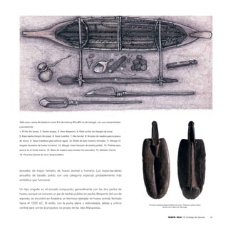 6

                1                                                                                                                                                                  2




                                                                                                11
                                                           4
                                                                                                                         5

                                                                                                                                                  14
                                                                   8                                      12   13
                                                                             9             10

                          7
                                                                                                     3




                                                                                                               15
                                    16




Vaka ama, canoa de balancín (unos 5 m de eslora y 60 a 80 cm de manga), con sus componentes
y accesorios:
1. Po’iho iho (proa), 2. Kauha (popa). 3. Ama (balancín). 4. Kiato po’iho iho (tangón de proa).

5. Kiato kauha (tangón de popa). 6. Kava (costilla). 7. Aka (ancla). 8. Anzuelo de madera para la pesca

de konso. 9. Tataa (calabaza para achicar agua). 10. Sedal de pelo humano trenzado. 11. Mangai ivi

tangata (anzuelos de hueso humano). 12. Mangai maea (anzuelo de piedra pulida). 13. Piedras para

pescar en el fondo marino. 14. Maza de madera para rematar los pescados. 15. Matakao (remo).

16. Pararaha (paleta de remo desprendible).




anzuelos de mayor tamaño, de hueso animal o humano. Los espectaculares
anzuelos de basalto pulido son una categoría especial, probablemente más
simbólica que funcional.


Un tipo singular es el anzuelo compuesto, generalmente con las dos partes de
hueso, aunque se conocen un par de barbas pulidas en piedra. Respecto del uso de
arpones, se encontró en Anakena un hermoso ejemplar en hueso animal, fechado
hacia el 1200 d.C. El estilo, con la punta plana y redondeada, aletas y oriﬁcio                                 Pararaha (paletas desprendibles de remo). Vista por ambos lados.
                                                                                                                                Museo de La Merced, Santiago.
central para unirse al propulsor, es propio de las islas Marquesas.


                                                                                                                                       RAPA NUI | El Ombligo del Mundo                 45
 