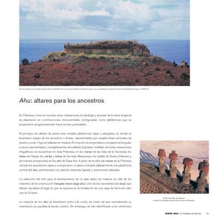 Ahu sin nombre, en el borde oriental de la isla (Poike). Es el único que mantiene la forma arcaica, con una plataforma simple. El sector fue abandonado hacia el 1400 d.C.




Ahu: altares para los ancestros

En Polinesia, como en muchas otras civilizaciones, la ideología y el poder de la clase dirigente
se plasmaron en construcciones monumentales conﬁguradas como plataformas que se
proyectaron progresivamente hacia formas piramidales.


Al principio, los altares de piedra eran simples plataformas bajas y alargadas, en donde se
levantaron eﬁgies de los ancestros o dioses, representados por simples losas verticales de
piedra o coral, o ﬁguras talladas en madera. El conjunto se proyectaba a una plaza rectangular,
a veces pavimentada y completamente amurallada. Ejemplos notables de estas expresiones
megalíticas se encuentran en toda Polinesia, en los marae de las Islas de la Sociedad, los
heiau de Hawai, los me’ae y tohua de las Islas Marquesas, los tu’ahu de Nueva Zelandia y,
de manera excepcional, en los ahu de Rapa Nui. A partir de la idea del marae de la Polinesia
central, los arquitectos rapanui incorporaron un plano inclinado (tahua) frente a la plataforma
central del ahu, pavimentado con piedras redondas (poro), y extensiones laterales.


La selección del sitio para el levantamiento de un ahu debió ser materia no sólo de los
maestros de la construcción (tangata maori anga ahu), sino de los sacerdotes (ivi atua), que
debían sacralizar el lugar, lo que se expresa en la instalación de una capa de tierra de color
rojo en la base.
                                                                                                                                                                                          El Ahu Nau Nau de Anakena
                                                                                                                                                                             muestra los detalles arquitectónicos más soﬁsticados.
La mayoría de los ahu se levantaron junto a la costa, de modo tal que normalmente su
orientación es paralela al borde costero. Sin embargo, se han identiﬁcado unos veinticinco

                                                                                                                                                                                            RAPA NUI | El Ombligo del Mundo          65
 