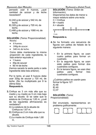 Razonamiento Lógico Matemático Nombramiento y Contrato Docente
146
Mg. Teodoro Yupa M.
pensado usar 8 huevos, ¿qué
cantidad de azúcar y de leche
necesitará?
A) 242 g de azúcar y 542 mL de
leche.
B) 320 g de azúcar y 720 mL de
leche.
C) 480 g de azúcar y 1080 mL de
leche.
SOLUCIÓN: (Tema: Proporcionalidad)
Como debe mantenerse la misma
proporción de cada ingrediente, la
lista anterior equivale a:
• 1 huevo
• 40g de azucar
• 90 ml de leche
(hemos sacado la sexta parte a cada
ingrediente dela lista anterior).
Por lo tanto, al usar 8 huevos debe
usar 320g de azucar y 720 mL de
leche. (Se ha multiplicado por 8 la
última lista)
Respuesta b.
3. Cinthya es 3 cm más alta que su
madre y su madre es 5 cm más baja
que su abuela. Si se sabe que la
estatura de Cinthya es 1,65 m, ¿cuál
de las siguientes afirmaciones es
verdadera?
A) La estatura de la abuela de
Cinthya es 1,67 m.
B) Cinthya es 2 cm más alta que su
abuela.
C) La madre de Cinthya mide 1,68
m.
SOLUCIÓN: (Tema: Orden de
Información).
Disponemos los datos de menor a
mayor estatura sobre una recta:
C = Cinthya
M = madre
A = abuela
Respuesta a.
4. Se ha formado una secuencia de
figuras con palitos de helado de la
siguiente manera:
• En la primera figura, se usan
cuatro palitos para formar un
cuadrado.
• En la segunda figura, se usan
siete palitos para formar dos
cuadrados contiguos.
• En la tercera figura, se usan diez
palitos para formar tres
cuadrados contiguos.
¿Cuántos palitos se usarán para
formar la figura 12?
A) 48
B) 40
C) 37
SOLUCIÓN: (Tema:
Proporcionalidad)
Del enunciado, representamos en
problema gráficamente:
Solución:
Receta:
• 6 huevos.
• 240g de azucar.
• 540 mL de leche.
M C
1 cm
A
 