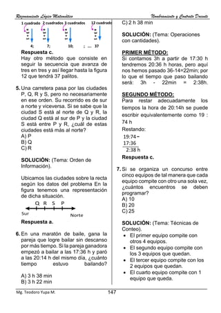 Razonamiento Lógico Matemático Nombramiento y Contrato Docente
147
Mg. Teodoro Yupa M.
Respuesta c.
Hay otro método que consiste en
seguir la secuencia que avanza de
tres en tres y así llegar hasta la figura
12 que tendrá 37 palitos.
5. Una carretera pasa por las ciudades
P, Q, R y S, pero no necesariamente
en ese orden. Su recorrido es de sur
a norte y viceversa. Si se sabe que la
ciudad S está al norte de Q y R, la
ciudad Q está al sur de P y la ciudad
S está entre P y R, ¿cuál de estas
ciudades está más al norte?
A) P
B) Q
C) R
SOLUCIÓN: (Tema: Orden de
Información).
Ubicamos las ciudades sobre la recta
según los datos del problema En la
figura tenemos una representación
de dicha situación.
Respuesta a.
6. En una maratón de baile, gana la
pareja que logre bailar sin descanso
por más tiempo. Si la pareja ganadora
empezó a bailar a las 17:36 h y paró
a las 20:14 h del mismo día, ¿cuánto
tiempo estuvo bailando?
A) 3 h 38 min
B) 3 h 22 min
C) 2 h 38 min
SOLUCIÓN: (Tema: Operaciones
con cantidades).
PRIMER MÉTODO:
Si contamos 3h a partir de 17:30 h
tendremos 20:36 h horas, pero aquí
nos hemos pasado 36-14=22min; por
lo que el tiempo que paso bailando
será: 3h - 22min = 2:38h.
SEGUNDO MÉTODO:
Para restar adecuadamente los
tiempos la hora de 20:14h se puede
escribir equivalentemente como 19 :
74 h
Restando:
Respuesta c.
7. Si se organiza un concurso entre
cinco equipos de tal manera que cada
equipo compite con otro una sola vez,
¿cuántos encuentros se deben
programar?
A) 10
B) 20
C) 25
SOLUCIÓN: (Tema: Técnicas de
Conteo).
• El primer equipo compite con
otros 4 equipos.
• El segundo equipo compite con
los 3 equipos que quedan.
• El tercer equipo compite con los
2 equipos que quedan.
• El cuarto equipo compite con 1
equipo que queda.
4; 7; 10; ; …. 37
2 cuadrados 3 cuadrados 12 cuadrados
1 cuadrado
x
3
+
1
x
3
+
1
x
3
+
1
x
3
+
1
Sur Norte
S
R
Q P
19:74
17:36
2:38 h
 