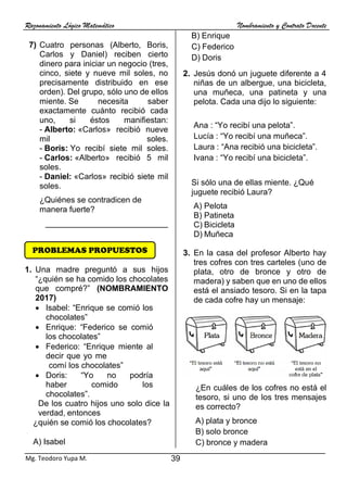 Razonamiento Lógico Matemático Nombramiento y Contrato Docente
39
Mg. Teodoro Yupa M.
7) Cuatro personas (Alberto, Boris,
Carlos y Daniel) reciben cierto
dinero para iniciar un negocio (tres,
cinco, siete y nueve mil soles, no
precisamente distribuido en ese
orden). Del grupo, sólo uno de ellos
miente. Se necesita saber
exactamente cuánto recibió cada
uno, si éstos manifiestan:
- Alberto: «Carlos» recibió nueve
mil soles.
- Boris: Yo recibí siete mil soles.
- Carlos: «Alberto» recibió 5 mil
soles.
- Daniel: «Carlos» recibió siete mil
soles.
¿Quiénes se contradicen de
manera fuerte?
___________________________
1. Una madre preguntó a sus hijos
“¿quién se ha comido los chocolates
que compré?” (NOMBRAMIENTO
2017)
• Isabel: “Enrique se comió los
chocolates”
• Enrique: “Federico se comió
los chocolates”
• Federico: “Enrique miente al
decir que yo me
comí los chocolates”
• Doris: “Yo no podría
haber comido los
chocolates”.
De los cuatro hijos uno solo dice la
verdad, entonces
¿quién se comió los chocolates?
A) Isabel
B) Enrique
C) Federico
D) Doris
2. Jesús donó un juguete diferente a 4
niñas de un albergue, una bicicleta,
una muñeca, una patineta y una
pelota. Cada una dijo lo siguiente:
Ana : “Yo recibí una pelota”.
Lucía : “Yo recibí una muñeca”.
Laura : “Ana recibió una bicicleta”.
Ivana : “Yo recibí una bicicleta”.
Si sólo una de ellas miente. ¿Qué
juguete recibió Laura?
A) Pelota
B) Patineta
C) Bicicleta
D) Muñeca
3. En la casa del profesor Alberto hay
tres cofres con tres carteles (uno de
plata, otro de bronce y otro de
madera) y saben que en uno de ellos
está el ansiado tesoro. Si en la tapa
de cada cofre hay un mensaje:
¿En cuáles de los cofres no está el
tesoro, si uno de los tres mensajes
es correcto?
A) plata y bronce
B) solo bronce
C) bronce y madera
PROBLEMAS PROPUESTOS
 