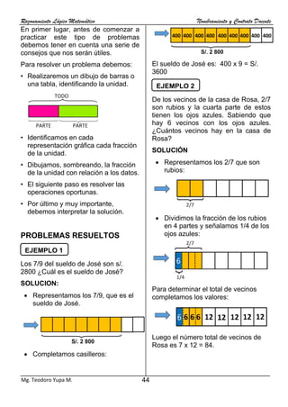 Razonamiento Lógico Matemático Nombramiento y Contrato Docente
44
Mg. Teodoro Yupa M.
En primer lugar, antes de comenzar a
practicar este tipo de problemas
debemos tener en cuenta una serie de
consejos que nos serán útiles.
Para resolver un problema debemos:
• Realizaremos un dibujo de barras o
una tabla, identificando la unidad.
• Identificamos en cada
representación gráfica cada fracción
de la unidad.
• Dibujamos, sombreando, la fracción
de la unidad con relación a los datos.
• El siguiente paso es resolver las
operaciones oportunas.
• Por último y muy importante,
debemos interpretar la solución.
PROBLEMAS RESUELTOS
Los 7/9 del sueldo de José son s/.
2800 ¿Cuál es el sueldo de José?
SOLUCION:
• Representamos los 7/9, que es el
sueldo de José.
• Completamos casilleros:
El sueldo de José es: 400 x 9 = S/.
3600
De los vecinos de la casa de Rosa, 2/7
son rubios y la cuarta parte de estos
tienen los ojos azules. Sabiendo que
hay 6 vecinos con los ojos azules.
¿Cuántos vecinos hay en la casa de
Rosa?
SOLUCIÓN
• Representamos los 2/7 que son
rubios:
• Dividimos la fracción de los rubios
en 4 partes y señalamos 1/4 de los
ojos azules:
Para determinar el total de vecinos
completamos los valores:
Luego el número total de vecinos de
Rosa es 7 x 12 = 84.
EJEMPLO 1
EJEMPLO 2
 