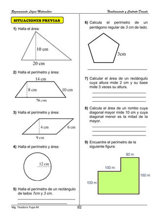 Razonamiento Lógico Matemático Nombramiento y Contrato Docente
82
Mg. Teodoro Yupa M.
SITUACIONES PREVIAS
NES PREVIAS
1) Halla el área:
2) Halla el perímetro y área:
3) Halla el perímetro y área:
4) Halla el perímetro y área:
5) Halla el perímetro de un rectángulo
de lados 7cm y 3 cm.
____________________________
________________________
6) Calcula el perímetro de un
pentágono regular de 3 cm de lado.
_____________________________
7) Calcular el área de un rectángulo
cuya altura mide 2 cm y su base
mide 3 veces su altura.
__________________________
__________________________
__________________________
8) Calcula el área de un rombo cuya
diagonal mayor mide 10 cm y cuya
diagonal menor es la mitad de la
mayor.
__________________________
__________________________
__________________________
9) Encuentre el perímetro de la
siguiente figura:
20 cm
10 cm
3cm
 