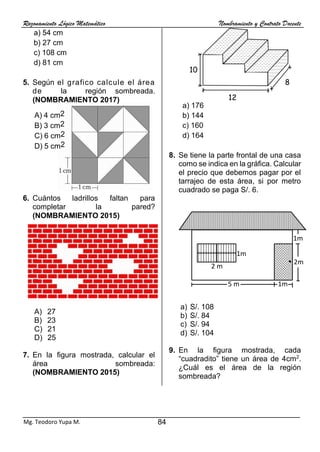 Razonamiento Lógico Matemático Nombramiento y Contrato Docente
84
Mg. Teodoro Yupa M.
a) 54 cm
b) 27 cm
c) 108 cm
d) 81 cm
5. Según el grafico calcule el área
de la región sombreada.
(NOMBRAMIENTO 2017)
A) 4 cm2
B) 3 cm2
C) 6 cm2
D) 5 cm2
6. Cuántos ladrillos faltan para
completar la pared?
(NOMBRAMIENTO 2015)
A) 27
B) 23
C) 21
D) 25
7. En la figura mostrada, calcular el
área sombreada:
(NOMBRAMIENTO 2015)
a) 176
b) 144
c) 160
d) 164
8. Se tiene la parte frontal de una casa
como se indica en la gráfica. Calcular
el precio que debemos pagar por el
tarrajeo de esta área, si por metro
cuadrado se paga S/. 6.
a) S/. 108
b) S/. 84
c) S/. 94
d) S/. 104
9. En la figura mostrada, cada
“cuadradito” tiene un área de 4cm2
.
¿Cuál es el área de la región
sombreada?
5 m 1m
2m
1m
1m
2 m
10
12
8
 