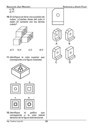 Razonamiento Lógico Matemático Nombramiento y Contrato Docente
96
Mg. Teodoro Yupa M.
c) 78
d) 77
10.En la figura se tiene una sucesión de
cubos. ¿Cuántas áreas del cubo 4
están en contacto con los demás
cubos?
a) 3 b) 4 c) 2 d) 5
11.Identifique la vista superior que
corresponde a la figura mostrada.
12.Identifique el gráfico que
corresponde a la vista lateral
derecha de la figura bidimensional.
A B C
A B C D
 