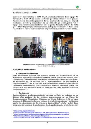 Una mirada desde múltiples perspectivas y dimensiones a los Sistemas de Bioenergía en Iberoamérica
137
Gasificación acoplada a MCI
La iniciativa desarrollada por CERE-UMAG, implica la utilización de un equipo All
Power Lab31
, de 10 kW de potencia instalada que utiliza astillas de lenga para su
funcionamiento. Las astillas provenían de una planta maderera local, que empleó
residuos de recortes y madera fuera de especificación, ya secada, por lo cual el
equipo tuvo rendimientos del orden de 2 m3 de gas/kg de astillas en taller del CERE
y de 1,84 m3 de gas/kg de astillas en terreno. La baja del rendimiento se debió a que
las pruebas en terreno se realizaron con temperaturas ambiente menores a los 0°C.
Figura 16. Pruebas de generación eléctrica mediante gasificación a pequeña escala.
(Fuente: CERE-UMAG, 2015-b)
6.Utilización de la Biomasa
 Calderas Residenciales
Hasta el momento no existe una normativa chilena para la certificación de los
artefactos o equipos de potencias mayores que 25 kW, que utilizan biomasa como
combustible, y las restricciones establecidas apuntan a equipos residenciales que no
se encuentren en los registros de la Superintendencia de Electricidad y
Combustibles -SEC32
. En la Figura 13, se aprecian algunos modelos comerciales de
calderas de uso residencial, por lo general con potencias menores a 25 kW, que
utilizan pellet, con rendimientos que van desde los 0,9 a 3,7 kg de pellet por hora de
funcionamiento3334
.
 Calefactores
Existen diferentes artefactos autorizados para uso en Chile, sin embargo, en los
últimos años producto de las acciones implementadas en los Planes de
Descontaminación Atmosféricos (Ministerio de Medio Ambiente, 2017) en varias
ciudades de Chile, existen listados oficiales de artefactos autorizados y certificados
por la Superintendencia de Electricidad y Combustibles35 a leña y pellet. Estos
programas de recambio de calefactores, donde predominan los artefactos a pellet
31
https://www.allpowerlabs.com/
32 http://www.sec.cl/portal/page?_pageid=33,4841784&_dad=portal&_schema=PORTAL
33https://www.amesti.cl/calefaccion-central-pellet/348-termoestufa-a-pellet-verona.html
34 http://www.casadelclima.cl/#section-practicing-areas
35 http://www.sec.cl/portal/page?_pageid=33,6069695&_dad=portal&_schema=PORTAL
 