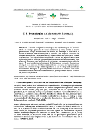 Una mirada desde múltiples perspectivas y dimensiones a los Sistemas de Bioenergía en Iberoamérica
176
Programa
Iberoamericano
de Ciencia y
Tecnología para el
Desarrollo
Red
Iberoamericana
de Tecnologías
de Biomasa y
Bioenergía Rural
Documento de Trabajo de Pilar II- Tecnologías, 2020: 176-181
ISBN: 978-84-15413-32-5. Editores: M.L. Contreras Rodríguez y J.M. Sánchez Hervás
II. 6. Tecnologías de biomasa en Paraguay
Roberto Lima Morra1*, Diego Centurión1
1 Centro de Tecnología Apropiada, Universidad Católica Nuestra Señora de la Asunción, Asunción, Paraguay.
RESUMEN. La matriz energética del Paraguay se caracteriza por una elevada
oferta de energía primaria de origen renovable y local, siendo el mayor
productor de energía hidroeléctrica del mundo, sin embargo, la biomasa es la
fuente de energía más utilizada para el consumo. Los mayores consumos de
biomasa se registran a nivel residencial, especialmente en los hogares rurales
que la utilizan como principal combustible para cocinar, en la industria donde se
utiliza leña como el principal combustible para calderas, en la Agroindustria para
el secado de granos y en las fábricas de cerámica y olerías para generación de
calor. A nivel residencial el consumo de biomasa se encuentra fuertemente
arraigada en la sociedad debido a sus costumbres; a pesar de que la gran mayoría
cuenta con acceso a energía eléctrica prefieren el uso de leña para la cocción de
sus alimentos. En el país se generan grandes cantidades de recursos biomásicos
cada año debido a sus actividades económicas, principalmente debido al sector
de producción primaria.
*Correspondencia: Ing. Roberto A. Lima Morra, Master, E-mail: roberto.lima@uc.edu.py / Diego Ismael Centurión
Troche, E-mail: diego.centurion@uc.edu.py
1. Potenciales para el desarrollo de los biocombustibles sólidos en Paraguay.
Paraguay es un país en vías de desarrollo cuya economía se basa principalmente en
actividades de producción primaria. El sector agropecuario aporta el 30,4% del
producto interno bruto (PIB) del país, divididos en 22,2% agricultura, 6,6%
ganadería, 1,5% forestal y 0,1% pesca; así como también, representa el 40% de las
exportaciones nacionales y más del 40% de la fuerza laboral del país. La mayor parte
de la producción agrícola está centrada en el cultivo de la soja, el maíz y el trigo,
representado el valor bruto de la producción de estos tres rubros, el 76% del total
de la agricultura en el país (FAO, 2017).
La soja y la carne de vaca representan casi el 53% del valor de la producción de los
commodities en Paraguay, y si se considera solo la producción de soja se alcanza el
40% de la producción de dichos commodities. Tal cual, Paraguay se ha mantenido
como uno de los mayores exportadores de carne roja en los últimos años, llegando
a ser el 7mo mayor exportador en el año 2018 con 400.000 toneladas (USDA, 2018),
así como también, se mantiene como uno de los principales productores (9,20
millones de toneladas) y exportadores (5,80 millones de toneladas) de soja en el
mundo (CAPECO, 2018).
 