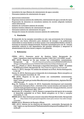 Una mirada desde múltiples perspectivas y dimensiones a los Sistemas de Bioenergía en Iberoamérica
186
- Lavandería de ropa (Sistema de calentamiento de agua y secado)
- Gimnasios (sistema de calentamiento de agua)
o Aplicaciones industriales:
- Empresas mineras (sistema de calefacción, calentamiento de agua y secado de ropa)
- Preparación de alimentos en comedores (sistema de cocción adaptado mediante
tubos refractarios)
- Industria de curtiembre (sistema de secado)
- Industria hotelera (Sistema de calentamiento de agua)
- Gimnasios (sistema de calentamiento de agua)
- Granjas de crianza de animales menores (sistema de calefacción)
4. Conclusión
El desarrollo de las energías renovables en este caso proveniente de la biomasa,
constituye una buena alternativa para abastecer de energía a las poblaciones
vulnerables en zonas donde no se tiene acceso a los combustibles fósiles y donde la
biomasa se encuentra desaprovechada. Fomentar tecnologías para uso de energía
sostenible reducirá la alta dependencia del petróleo extranjero y asegurará el
abastecimiento de forma barata y segura a la población.
5. Referencias
CEPAL. (2011). Panorama social de América Latina. Recuperado de:
https://repositorio.cepal.org/bitstream/handle/11362/1241/1/S1100927_es.pdf
INEI. (2019). Hogares en los que cocinan con combustibles contaminantes.
Recuperado de: file:///C:/Users/Usuario/Documents/BIOMASA%20RED/libro%
20hogares%20que%20consumen%20le%C3%B1a%20carbon%20para%20cocinar.pdf
Felix, E., y Rosell, C. (2010). Bioenergía y seguridad alimentaria “BEFS”- El análisis
de BEFS para el Perú. Recuperado de: http://www.fao.org/3/i1712s/i1712s.pdf
Gamio, P. (2017). Energía: Un cambio de necesario en el Perú. Revista Kawsaypacha,
1, 93-135
García, H. (2013). Barreras para el desarrollo de la bioenergía. Matriz energética en
el Perú y energías renovables, 8, 1-40.
INEI (2019). Hogares en los que cocinan con combustibles contaminantes.
Recuperado de
https://www.inei.gob.pe/media/MenuRecursivo/publicaciones_digitales/Est/Lib
1664/libro.pdf
Klug, M., Gamboa, N., Lorber, K. (2013). Sustainable development and renewable
energy from biomass in Perú – overview of the current situation and research with
a bench scale pyrolysis reactor to use organic waste for energy production. Journal
of Sustainable Development, 6(8), 130–9.
Machicado, JC. y Olazabal, J. (2013). Balance y perspectivas del aporte de la energía
al desarrollo sostenible en el Perú. Matriz energética en el Perú y energías
renovables, 7, 1-45.
MINAN (2019). Diez claves para conocer más sobre Energía Renovable. Recuperado
de http://www.minam.gob.pe/energia/diez-claves-para-conocer-mas-sobre-energia-
renovable/
MINEN (2010). Ministerio de Energía y Minas.
ONU. (2017). Informe de los objetivos del desarrollo sustentable. Recuperado de
http://ggim.un.org/documents/TheSustainableDevelopmentGoalsReport2017_Sp
anish.pdf
 