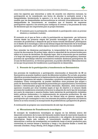 Una mirada desde múltiples perspectivas y dimensiones a los Sistemas de Bioenergía en Iberoamérica
191
entre los expertos que interactúan y están de acuerdo con objetivos comunes. La
participación se ha considerado una forma de abordar la exclusión social y las
desigualdades, fortaleciendo la agencia y la voz de los grupos desfavorecidos. A
medida que las desigualdades socioeconómicas se articulan invariablemente con las
desigualdades de conocimiento, se considera que el fomento de esquemas
participativos capacita a los actores para configurar su entorno y los procesos de toma
de decisiones que son importantes para su propio bienestar.
d) El momento para la participación, entendiendo la participación como un proceso
dinámico y cambiante (cuándo).
El momento en el que se lleva a cabo la participación es importante: ¿se incluyeron
actores desde las primeras etapas del proceso tecnológico (por ejemplo, en el
encuadre de problemas) o después de que se hayan tomado decisiones? ¿Participaron
en el diseño de la tecnología o solo en las últimas etapas del desarrollo de la tecnología
(pruebas, adaptación, uso)? ¿Hubo alguna evaluación colectiva de los resultados?
Para entender las dinámicas participativas, la temporalidad de las interacciones es
crucial de dos maneras. En primer lugar, afecta la capacidad de los actores locales para
influir en la toma de decisiones. En segundo lugar, solo la interacción que se mantiene
a lo largo del tiempo permite generar confianza entre partes heterogéneas y fomentar
procesos de aprendizaje informal acumulativos mediante dinámicas participativas. En
el caso de Iberoamérica, en términos generales, se pueden identificar diferentes formas
en las que los procesos de transferencia y participación se desarrollan.
2. Presente de la participación y transferencia en Iberoamérica
Los procesos de transferencia y participación relacionados el desarrollo de SB en
Iberoamérica se puede clasificar a partir de diferentes variables. Por un lado, se pueden
identificar procesos basados en la implementación de políticas públicas impulsadas por
diferentes organismos del estado y orientadas a promover instancias de participación
ciudadana. Como contrapartida, se pueden identificar otros procesos que surgen a
partir de demandas sociales específicas promovidas por organizaciones y movimientos
sociales o determinados grupos de interés informales. Asimismo, estos mecanismos
aparecen cruzados por otras variables según el tipo de objetivo y el alcance desde
procesos de transferencia orientada a favorecer la adopción de cierto tipo de tecnología
por parte de empresas o usuarios finales, hasta instancias de participación ciudadana
sobre políticas ambientales o la implementación de proyectos productivos. En este
sentido, se ha puesto mucho énfasis en los últimos años en generar espacios de
participación que contemplen la voz y los intereses de pueblos originarios (en América
Latina es un tema crucial) y la incorporación de problemáticas y perspectiva de género.
A continuación se propone una caracterización de este tipo de procesos:
a) Mecanismos de Transferencia tecnológica
El concepto de transferencia tecnológica se impuso en los debates acerca del
desarrollo económico de la mano del llamando modelo lineal de innovación basado en
una separación clara de los espacios de producción y de adopción de innovaciones
tecnológicas. Según este modelo, el conocimiento científico (desarrollado en
laboratorios y centros de investigación) es transferido luego al sector productivo para
convertirse en nuevos bienes y servicios y luego a los usuarios finales a través del
mercado (Gardner, Fong y Huang, 2010; Seppo y Lilles, 2012).
 