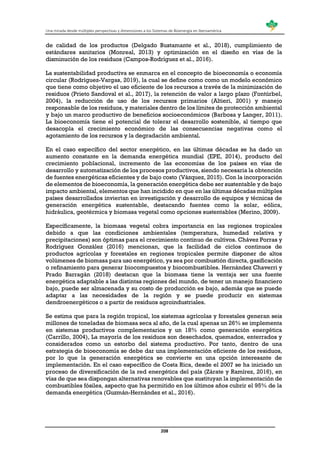 Una mirada desde múltiples perspectivas y dimensiones a los Sistemas de Bioenergía en Iberoamérica
208
de calidad de los productos (Delgado Bustamante et al., 2018), cumplimiento de
estándares sanitarios (Monreal, 2013) y optimización en el diseño en vías de la
disminución de los residuos (Campos-Rodríguez et al., 2016).
La sustentabilidad productiva se enmarca en el concepto de bioeconomía o economía
circular (Rodríguez-Vargas, 2019), la cual se define como como un modelo económico
que tiene como objetivo el uso eficiente de los recursos a través de la minimización de
residuos (Prieto Sandoval et al., 2017), la retención de valor a largo plazo (Fontúrbel,
2004), la reducción de uso de los recursos primarios (Altieri, 2001) y manejo
responsable de los residuos, y materiales dentro de los límites de protección ambiental
y bajo un marco productivo de beneficios socioeconómicos (Barbosa y Langer, 2011).
La bioeconomía tiene el potencial de tolerar el desarrollo sostenible, al tiempo que
desacopla el crecimiento económico de las consecuencias negativas como el
agotamiento de los recursos y la degradación ambiental.
En el caso específico del sector energético, en las últimas décadas se ha dado un
aumento constante en la demanda energética mundial (EPE, 2014), producto del
crecimiento poblacional, incremento de las economías de los países en vías de
desarrollo y automatización de los procesos productivos, siendo necesaria la obtención
de fuentes energéticas eficientes y de bajo costo (Vázquez, 2015). Con la incorporación
de elementos de bioeconomía, la generación energética debe ser sustentable y de bajo
impacto ambiental, elementos que han incidido en que en las últimas décadas múltiples
países desarrollados inviertan en investigación y desarrollo de equipos y técnicas de
generación energética sustentable, destacando fuentes como la solar, eólica,
hidráulica, geotérmica y biomasa vegetal como opciones sustentables (Merino, 2009).
Específicamente, la biomasa vegetal cobra importancia en las regiones tropicales
debido a que las condiciones ambientales (temperatura, humedad relativa y
precipitaciones) son óptimas para el crecimiento continuo de cultivos. Chávez Porras y
Rodríguez González (2016) mencionan, que la facilidad de ciclos continuos de
productos agrícolas y forestales en regiones tropicales permite disponer de altos
volúmenes de biomasa para uso energético, ya sea por combustión directa, gasificación
o refinamiento para generar biocompuestos y biocombustibles. Hernández Chaverri y
Prado Barragán (2018) destacan que la biomasa tiene la ventaja ser una fuente
energética adaptable a las distintas regiones del mundo, de tener un manejo financiero
bajo, puede ser almacenada y su costo de producción es bajo, además que se puede
adaptar a las necesidades de la región y se puede producir en sistemas
dendroenergéticos o a partir de residuos agroindustriales.
Se estima que para la región tropical, los sistemas agrícolas y forestales generan seis
millones de toneladas de biomasa seca al año, de la cual apenas un 26% se implementa
en sistemas productivos complementarios y un 18% como generación energética
(Carrillo, 2004), La mayoría de los residuos son desechados, quemados, enterrados y
considerados como un estorbo del sistema productivo. Por tanto, dentro de una
estrategia de bioeconomía se debe dar una implementación eficiente de los residuos,
por lo que la generación energética se convierte en una opción interesante de
implementación. En el caso específico de Costa Rica, desde el 2007 se ha iniciado un
proceso de diversificación de la red energética del país (Zárate y Ramírez, 2016), en
vías de que sea dispongan alternativas renovables que sustituyan la implementación de
combustibles fósiles, aspecto que ha permitido en los últimos años cubrir el 95% de la
demanda energética (Guzmán-Hernández et al., 2016).
 