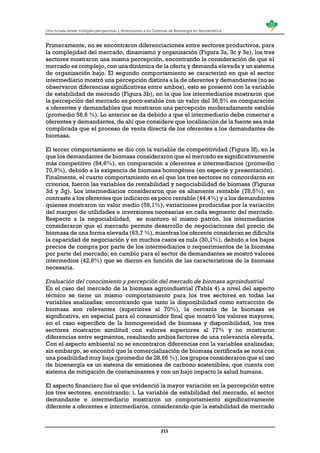Una mirada desde múltiples perspectivas y dimensiones a los Sistemas de Bioenergía en Iberoamérica
215
Primeramente, no se encontraron diferenciaciones entre sectores productivos, para
la complejidad del mercado, dinamismo y organización (Figura 3a, 3c y 3e), los tres
sectores mostraron una misma percepción, encontrando la consideración de que el
mercado es complejo, con una dinámica de la oferta y demanda elevada y un sistema
de organización bajo. El segundo comportamiento se caracterizó en que el sector
intermediario mostró una percepción distinta a la de oferentes y demandantes (no se
observaron diferencias significativas entre ambos), esto se presentó con la variable
de estabilidad de mercado (Figura 3b), en la que los intermediarios mostraron que
la percepción del mercado es poco estable con un valor del 36,5% en comparación
a oferentes y demandables que mostraron una percepción moderadamente estable
(promedio 56,6 %). Lo anterior se da debido a que el intermediario debe conectar a
oferentes y demandantes, de ahí que considere que localización de la fuente sea más
complicada que el proceso de venta directa de los oferentes a los demandantes de
biomasa.
El tercer comportamiento se dio con la variable de competitividad (Figura 3f), en la
que los demandantes de biomasa consideraron que el mercado es significativamente
más competitivo (84,6%), en comparación a oferentes e intermediarios (promedio
70,9%), debido a la exigencia de biomasa homogénea (en especie y presentación).
Finalmente, el cuarto comportamiento en el que los tres sectores no concordaron en
criterios, fueron las variables de rentabilidad y negociabilidad de biomasa (Figuras
3d y 3g). Los intermediarios consideraron que es altamente rentable (78,5%), en
contraste a los oferentes que indicaron es poco rentable (44,4%) y a los demandantes
quienes mostraron un valor medio (59,1%), variaciones producidas por la variación
del margen de utilidades e inversiones necesarias en cada segmento del mercado.
Respecto a la negociabilidad, se mantuvo el mismo patrón, los intermediarios
consideraron que el mercado permite desarrollo de negociaciones del precio de
biomasa de una forma elevada (63,7 %), mientras los oferente consideran se dificulta
la capacidad de negociación y en muchos casos es nula (30,1%), debido a los bajos
precios de compra por parte de los intermediarios o requerimientos de la biomasa
por parte del mercado; en cambio para el sector de demandantes se mostró valores
intermedios (42,6%) que se dieron en función de las características de la biomasa
necesaria.
Evaluación del conocimiento y percepción del mercado de biomasa agroindustrial
En el caso del mercado de la biomasa agroindustrial (Tabla 4) a nivel del aspecto
técnico se tiene un mismo comportamiento para los tres sectores en todas las
variables analizadas; encontrando que tanto la disponibilidad como extracción de
biomasa son relevantes (superiores al 70%), la cercanía de la biomasa es
significativa, en especial para el consumidor final que mostró los valores mayores;
en el caso específico de la homogeneidad de biomasa y disponibilidad, los tres
sectores mostraron similitud con valores superiores al 77% y no mostraron
diferencias entre segmentos, resultando ambos factores de una relevancia elevada.
Con el aspecto ambiental no se encontraron diferencias con la variables analizadas;
sin embargo, se encontró que la comercialización de biomasa certificada se nota con
una posibilidad muy baja (promedio de 28,66 %), los grupos consideraron que el uso
de bioenergía es un sistema de emisiones de carbono sostenibles, que cuenta con
sistema de mitigación de contaminantes y con un bajo impacto la salud humana.
El aspecto financiero fue el que evidenció la mayor variación en la percepción entre
los tres sectores, encontrando: i. La variable de estabilidad del mercado, el sector
demandante e intermediario mostraron un comportamiento significativamente
diferente a oferentes e intermediaros, considerando que la estabilidad de mercado
 