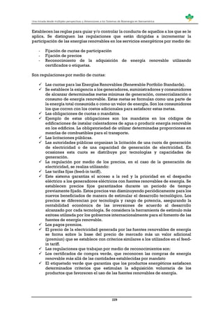 Una mirada desde múltiples perspectivas y dimensiones a los Sistemas de Bioenergía en Iberoamérica
229
Establecen las reglas para guiar y/o controlar la conducta de aquellos a los que se le
aplica. Se distinguen las regulaciones que están dirigidas a incrementar la
participación de las energías renovables en los servicios energéticos por medio de:
- Fijación de cuotas de participación
- Fijación de precios
- Reconocimiento de la adquisición de energía renovable utilizando
certificados o etiquetas.
Son regulaciones por medio de cuotas:
 Las cuotas para las Energías Renovables (Renewable Portfolio Standards).
 Se establece la exigencia a los generadores, suministradores y consumidores
de alcanzar determinadas metas mínimas de generación, comercialización o
consumo de energía renovable. Estas metas se formulan como una parte de
la energía total consumida o como un valor de energía. Son los consumidores
los que corren con los costos adicionales para satisfacer estas metas.
 Las obligaciones de cuotas o mandatos.
 Ejemplo de estas obligaciones son los mandatos en los códigos de
edificaciones de instalar calentadores de agua o producir energía renovable
en los edificios. La obligatoriedad de utilizar determinadas proporciones en
mezclas de combustibles para el transporte.
 Las licitaciones públicas.
 Las autoridades públicas organizan la licitación de una cuota de generación
de electricidad o de una capacidad de generación de electricidad. En
ocasiones esta cuota se distribuye por tecnologías y capacidades de
generación.
 La regulación por medio de los precios, en el caso de la generación de
electricidad, se realiza utilizando:
 Las tarifas fijas (feed-in tariff).
 Este sistema garantiza el acceso a la red y la prioridad en el despacho
eléctrico a los generadores eléctricos con fuentes renovables de energía. Se
establecen precios fijos garantizados durante un periodo de tiempo
previamente fijado. Estos precios van disminuyendo periódicamente para los
nuevos beneficiados de manera de estimular el desarrollo tecnológico. Los
precios se diferencian por tecnología y rango de potencia, asegurando la
rentabilidad económica de las inversiones de acuerdo al desarrollo
alcanzado por cada tecnología. Se considera la herramienta de estímulo más
exitosa utilizada por los gobiernos internacionalmente para el fomento de las
fuentes de energía renovable.
 Los pagos premios.
 El precio de la electricidad generada por las fuentes renovables de energía
se forma sobre la base del precio de mercado más un valor adicional
(premiun) que se establece con criterios similares a los utilizados en el feed-
in tariff.
 Las regulaciones que trabajan por medio de reconocimientos son:
 Los certificados de compra verde, que reconocen las compras de energía
renovable más allá de las cantidades establecidas por mandato
 El etiquetado verde que garantiza que los productos energéticos satisfacen
determinados criterios que estimulan la adquisición voluntaria de los
productos que favorecen el uso de las fuentes renovables de energía.
 
