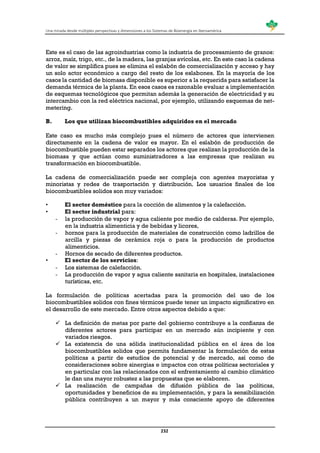 Una mirada desde múltiples perspectivas y dimensiones a los Sistemas de Bioenergía en Iberoamérica
232
Este es el caso de las agroindustrias como la industria de procesamiento de granos:
arroz, maíz, trigo, etc., de la madera, las granjas avícolas, etc. En este caso la cadena
de valor se simplifica pues se elimina el eslabón de comercialización y acceso y hay
un solo actor económico a cargo del resto de los eslabones. En la mayoría de los
casos la cantidad de biomasa disponible es superior a la requerida para satisfacer la
demanda térmica de la planta. En esos casos es razonable evaluar a implementación
de esquemas tecnológicos que permitan además la generación de electricidad y su
intercambio con la red eléctrica nacional, por ejemplo, utilizando esquemas de net-
metering.
B. Los que utilizan biocombustibles adquiridos en el mercado
Este caso es mucho más complejo pues el número de actores que intervienen
directamente en la cadena de valor es mayor. En el eslabón de producción de
biocombustible pueden estar separados los actores que realizan la producción de la
biomasa y que actúan como suministradores a las empresas que realizan su
transformación en biocombustible.
La cadena de comercialización puede ser compleja con agentes mayoristas y
minoristas y redes de trasportación y distribución. Los usuarios finales de los
biocombustibles solidos son muy variados:
• El sector doméstico para la cocción de alimentos y la calefacción.
• El sector industrial para:
- la producción de vapor y agua caliente por medio de calderas. Por ejemplo,
en la industria alimenticia y de bebidas y licores,
- hornos para la producción de materiales de construcción como ladrillos de
arcilla y piezas de cerámica roja o para la producción de productos
alimenticios.
- Hornos de secado de diferentes productos.
• El sector de los servicios:
- Los sistemas de calefacción.
- La producción de vapor y agua caliente sanitaria en hospitales, instalaciones
turísticas, etc.
La formulación de políticas acertadas para la promoción del uso de los
biocombustibles solidos con fines térmicos puede tener un impacto significativo en
el desarrollo de este mercado. Entre otros aspectos debido a que:
 La definición de metas por parte del gobierno contribuye a la confianza de
diferentes actores para participar en un mercado aún incipiente y con
variados riesgos.
 La existencia de una sólida institucionalidad pública en el área de los
biocombustibles solidos que permita fundamentar la formulación de estas
políticas a partir de estudios de potencial y de mercado, así como de
consideraciones sobre sinergias e impactos con otras políticas sectoriales y
en particular con las relacionados con el enfrentamiento al cambio climático
le dan una mayor robustez a las propuestas que se elaboren.
 La realización de campañas de difusión pública de las políticas,
oportunidades y beneficios de su implementación, y para la sensibilización
pública contribuyen a un mayor y más consciente apoyo de diferentes
 