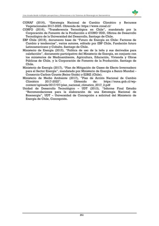 Una mirada desde múltiples perspectivas y dimensiones a los Sistemas de Bioenergía en Iberoamérica
251
CONAF (2016), “Estrategia Nacional de Cambio Climático y Recursos
Vegetacionales 2017-2025. Obtenida de: https://www.conaf.cl/
CORFO (2016), “Transferencia Tecnológica en Chile”, mandatado por la
Corporación de Fomento de la Producción a iCONO UDD, Oficina de Desarrollo
Tecnológico de la Universidad del Desarrollo, Santiago de Chile.
EBP Chile (2018), documento base de “Futuro de Energía en Chile: Factores de
Cambio y tendencias”, varios autores, editado por EBP Chile, Fundación futuro
Latinoamericano y Cobalto. Santiago de Chile.
Ministerio de Energía (2015), “Política de uso de la leña y sus derivados para
calefacción”, documento participativo del Ministerio de Energía, en conjunto con
los ministerios de Medioambiente, Agricultura, Educación, Vivienda y Obras
Públicas de Chile, y la Corporación de Fomento de la Producción. Santiago de
Chile.
Ministerio de Energía (2017), “Plan de Mitigación de Gases de Efecto Invernadero
para el Sector Energía”, mandatado por Ministerio de Energía a Banco Mundial -
Consorcio Carbon Counts (Reino Unido) y E2BIZ (Chile).
Ministerio de Medio Ambiente (2017), “Plan de Acción Nacional de Cambio
Climático 2017-2022”. Obtenido de: https://mma.gob.cl/wp-
content/uploads/2017/07/plan_nacional_climatico_2017_2.pdf
Unidad de Desarrollo Tecnológico – UDT (2013), “Informe Final Estudio
“Recomendaciones para la elaboración de una Estrategia Nacional de
Bioenergía”, UDT – Universidad de Concepción a solicitud del Ministerio de
Energía de Chile, Concepción.
 
