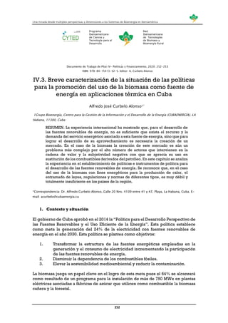 Una mirada desde múltiples perspectivas y dimensiones a los Sistemas de Bioenergía en Iberoamérica
252
Programa
Iberoamericano
de Ciencia y
Tecnología para el
Desarrollo
Red
Iberoamericana
de Tecnologías
de Biomasa y
Bioenergía Rural
Documento de Trabajo de Pilar IV- Políticas y Financiamiento, 2020: 252-253
ISBN: 978-84-15413-32-5. Editor: A. Curbelo Alonso
IV.3. Breve caracterización de la situación de las políticas
para la promoción del uso de la biomasa como fuente de
energía en aplicaciones térmica en Cuba
Alfredo José Curbelo Alonso1*
1Grupo Bioenergía, Centro para la Gestión de la Información y el Desarrollo de la Energía (CUBAENERGÍA), LA
Habana, 11300, Cuba
RESUMEN. La experiencia internacional ha mostrado que, para el desarrollo de
las fuentes renovables de energía, no es suficiente que exista el recurso y la
demanda del servicio energético asociado a esta fuente de energía, sino que para
lograr el desarrollo de su aprovechamiento es necesaria la creación de un
mercado. En el caso de la biomasa la creación de este mercado es aún un
problema más complejo por el alto número de actores que intervienen en la
cadena de valor y la subjetividad negativa con que se aprecia su uso en
sustitución de los combustibles derivados del petróleo. En este capítulo se analiza
la experiencia en el establecimiento de políticas e instrumentos de política para
el desarrollo de las fuentes renovables de energía. Se reconoce que, en el caso
del uso de la biomasa con fines energéticos para la producción de calor, el
entramado de leyes, regulaciones y normas de diferentes tipos, es muy débil y
totalmente insuficiente en los países de la región.
*Correspondencia: Dr. Alfredo Curbelo Alonso, Calle 20 Nro. 4109 entre 41 y 47, Playa, La Habana, Cuba. E-
mail: acurbelo@cubaenergia.cu
1. Contexto y situación
El gobierno de Cuba aprobó en el 2014 la “Política para el Desarrollo Perspectivo de
las Fuentes Renovables y el Uso Eficiente de la Energía”. Esta política establece
como meta la generación del 24% de la electricidad con fuentes renovables de
energía en el año 2030. Esta política se plantea como objetivos:
1. Transformar la estructura de las fuentes energéticas empleadas en la
generación y el consumo de electricidad incrementando la participación
de las fuentes renovables de energía.
2. Disminuir la dependencia de los combustibles fósiles.
3. Elevar la sostenibilidad medioambiental y reducir la contaminación.
La biomasa juega un papel clave en el logro de esta meta pues el 64% se alcanzará
como resultado de un programa para la instalación de más de 750 MWe en plantas
eléctricas asociadas a fábricas de azúcar que utilicen como combustible la biomasa
cañera y la forestal.
 