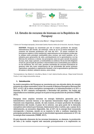 Una mirada desde múltiples perspectivas y dimensiones a los Sistemas de Bioenergía en Iberoamérica
27
Programa
Iberoamericano
de Ciencia y
Tecnología para el
Desarrollo
Red
Iberoamericana
de Tecnologías
de Biomasa y
Bioenergía Rural
Documento de Trabajo de Pilar I- Recursos, 2020: 27-38
ISBN: 978-84-15413-32-5. Editores: S. Manrique y Y. Torreiro Villarino
I.2. Estudio de recursos de biomasa en la República de
Paraguay
Roberto Lima Morra1*; Diego Centurión1
1 Centro de Tecnología Apropiada, Universidad Católica Nuestra Señora de la Asunción, Asunción, Paraguay
RESUMEN. Paraguay se caracteriza por ser el mayor productor de energía
hidroeléctrica del mundo, sin embargo, como se ve en la matriz energética el
consumo de biomasa predomina con más del 40%. El mayor consumo de
biomasa se registra a nivel residencial, especialmente en los hogares rurales que
la utilizan como principal combustible para cocinar; así como también, en la
industria para generación de calor, principalmente en la agroindustria y en las
fábricas de cerámica y olerías. Los principales usos son para secado de granos
de soja, maíz, trigo y girasol, y combustibles en calderas. El uso de leña desplazó
al fuel oil, gas licuado de petróleo o electricidad como combustible para calderas
en las industrias. Por otro lado, grandes cantidades de recursos biomásicos se
generan cada año como consecuencia de las actividades del sector primario
(agricultura, ganadería y explotación forestal) y de la agroindustria (producción
de azúcar y alcohol, industria cárnica, entre otros).
*Correspondencia: Ing. Roberto A. Lima Morra, Master, E-mail: roberto.lima@uc.edu.py / Diego Ismael Centurión
Troche, E-mail: diego.centurion@uc.edu.py
1. Introducción
La matriz energética del Paraguay se caracteriza por una elevada oferta de energía
primaria de origen renovable y local. De acuerdo al Balance Energético Nacional del
2017, el 47% de la oferta energética corresponde a la hidroelectricidad y el 33% a
biomasa. El 20% restante corresponde a derivados del petróleo, los cuales son
importados en su totalidad, porque en el país no hay producción de petróleo (VMME,
2017).
Paraguay tiene amplios recursos en energía hidráulica generada por la
hidroeléctrica nacional Acaray y las represas binacionales Itaipú (con Brasil) y
Yacyretá (con Argentina), siendo, de esta manera, el mayor productor de energía
hidroeléctrica del mundo. A pesar de lo anterior, una gran parte de la demanda
energética está cubierta por biomasa, básicamente leña y carbón, que, a pesar de la
deforestación, se encuentra disponible. Así, el 44% de la energía final consumida
corresponde a biomasa, siendo en su mayoría la leña y residuos vegetales los
principales productos, mientras que la electricidad representa solamente el 16% de
la energía final consumida (VMME, 2017).
El país depende altamente de los recursos biomásicos, no obstante, la producción
de leña y de carbón vegetal está asociada principalmente a la explotación no
 