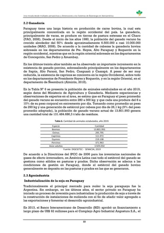 Una mirada desde múltiples perspectivas y dimensiones a los Sistemas de Bioenergía en Iberoamérica
33
2.2 Ganadería
Paraguay tiene una larga historia en producción de carne bovina, la cual esta
principalmente concentrada en la región occidental del país. La ganadería,
principalmente de vacas, se produce en tierras de pastura extensas en el Chaco
(FAO, 2006). Desde el inicio de los años 1980, la población del ganado vacuno ha
crecido alrededor del 50% desde aproximadamente 6.500.000 a casi 10.000.000
unidades (MAG, 2008). De acuerdo a la cantidad de cabezas la ganadería bovina
sobresale en los departamentos de Pte. Hayes, Alto Paraguay y Boquerón en la
región occidental, mientras que en la región oriental sobresale en los departamentos
de Concepción, San Pedro y Amambay.
En los últimos treinta años también se ha observado un importante incremento en la
existencia de ganado porcino, sobresaliendo principalmente en los departamentos
de Itapúa, Alto Paraná, San Pedro, Caaguazú y Caazapá. A pesar de ser muy
reducida, la existencia de caprinos se concentra en la región Occidental, sobre todo
en los departamentos de Presidente Hayes y Boquerón, y en la región Oriental, en el
departamento de Ñeembucú (Almirón, 2018).
En la Tabla Nº 6 se presenta la población de animales estabulados en el año 2019,
según datos del Ministerio de Agricultura y Ganadería. Mediante experiencias y
observaciones de expertos en el área, se estima que en Paraguay el peso promedio
del ganado vacuno se encuentra entre 280 a 300 kg; y que cada una produce del 8 a
10% de su peso corporal en excremento por día. Tomando como promedio un peso
de 290 kg y una generación de estiércol por cabeza por día de 26,1 kg (9% del peso
promedio adoptado), la población de ganado vacuno actual de 13.801.993 genera
una cantidad total de 131.484.686,3 t/año de residuos.
Tabla 6. Cantidad de animales estabulados, año 2019.
Especie Cantidad
Bovinos 13.801.993
Ovinos 295.795
Caprinos 111.972
Equinos 219.108
Porcinos 371.963
Aviar-adultos 3.929.054
Fuente: DIGESETEC - SENACSA, 2019
De acuerdo a la Directrices del IPCC de 2006 para los inventarios nacionales de
gases de efecto invernadero, en América Latina casi todo el estiércol del ganado se
gestiona como sólidos en pasturas y prados. Dicha observación se adecua a las
condiciones de gestión en Paraguay, donde el estiércol del ganado bovino
generalmente se deposita en las pasturas y prados en las que se generaron.
2.3 Agroindustria
Industrialización de la soja en Paraguay
Tradicionalmente el principal mercado para moler la soja paraguaya fue la
Argentina. Sin embargo, en los últimos años, el sector privado en Paraguay ha
iniciado un proceso de inversión para industrializar la producción de soja a través de
la construcción de instalaciones de molienda con el fin de añadir valor agregado a
las exportaciones y fomentar el desarrollo agroindustrial.
En 2013, el Banco Interamericano de Desarrollo (BID) aprobó un financiamiento a
largo plazo de US$ 92 millones para el Complejo Agro Industrial Angostura S.A., el
 