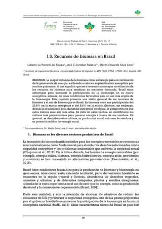 Una mirada desde múltiples perspectivas y dimensiones a los Sistemas de Bioenergía en Iberoamérica
39
Programa
Iberoamericano
de Ciencia y
Tecnología para el
Desarrollo
Red
Iberoamericana
de Tecnologías
de Biomasa y
Bioenergía Rural
Documento de Trabajo de Pilar I- Recursos, 2020: 39-57
ISBN: 978-84-15413-32-5. Editores: S. Manrique y Y. Torreiro Villarino
I.3. Recursos de biomasa en Brasil
Lidiane La Picirelli de Souza1, José C.Escobar Palacio1*, Electo Eduardo Silva Lora1*
1 Instituto de Ingeniería Mecánica, Universidad Federal de Itajubá, Av BPS 1303, CP50, 37500-903, Itajubá-MG,
Brasil
RESUMEN. La mayor inclusión de la biomasa como estrategia para el crecimiento
de la generación de energía, es llevada a cabo en su planificación energética por
muchos gobiernos, lo que significa que será necesaria una mayor movilización de
los recursos de biomasa para satisfacer su creciente demanda. Brasil tiene
estrategias para aumentar la participación de la bioenergía en su matriz
energética, además, de tener condiciones favorables para un uso más amplio de
la bioenergía. Este capítulo presenta una visión general de los recursos de
biomasa y el uso de bioenergía en Brasil. La biomasa tiene una participación del
25,8% en la matriz energética y del 8,6% en la matriz eléctrica, sin embargo,
debido al crecimiento de la demanda energética en el país, la perspectiva es que
estos valores sean aún más altos. En vista de estos hechos, se identificaron los
cultivos más prometedores para generar energía a través de sus residuos. En
general, se describen estos cultivos, su producción anual, volumen de residuos y
su potencial teórico de energía anual.
* Correspondencia: Dr. Electo Silva Lora, E-mail: electo@unifei.edu.br
1. Biomasa en los diversos sectores productivos de Brasil
La transición de los combustibles fósiles para las energías renovables es reconocida
internacionalmente como fundamental para abordar los desafíos relacionados con la
seguridad energética y los problemas ambientales que enfrenta la sociedad actual
(Chapman et al., 2018). En la última década, las fuentes de energía renovables (por
ejemplo, energía eólica, biomasa, energía hidroeléctrica, energía solar, geotérmica
y oceánica) se han convertido en alternativas prometedoras (Ewertowska, et al.,
2016).
Brasil tiene condiciones favorables para la producción de biomasa y bioenergía en
gran escala, tales como: vasta extensión territorial, parte del territorio brasileño se
encuentra en la región tropical y lluviosa, abundancia de desechos vegetales,
animales y urbanos, y de diferentes categorías. plantas y semillas oleaginosas,
además de la vasta experiencia en el uso de este tipo de energía, como la producción
de etanol y la consecuente cogeneración (Brasil, 2007).
Dada esta realidad, y con la intención de alcanzar los objetivos de reducir las
emisiones de GEI y promover la seguridad energética, una de las pautas propuestas
por el gobierno brasileño es aumentar la participación de la bioenergía en la matriz
energética nacional (MME, 2016). Estas características hacen de Brasil un país con
 