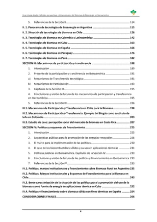 Una mirada desde múltiples perspectivas y dimensiones a los Sistemas de Bioenergía en Iberoamérica
4
5. Referencias de la Sección II....................................................................................... 114
II. 1. Panorama de tecnologías de bioenergía en Argentina ...............................................115
II. 2. Situación de tecnologías de biomasa en Chile ...........................................................126
II. 3. Tecnologías de biomasa en Colombia y Latinoamérica ..............................................142
II. 4. Tecnologías de biomasa en Cuba ..............................................................................163
II. 5. Tecnologías de biomasa en España ...........................................................................166
II. 6. Tecnologías de biomasa en Paraguay........................................................................176
II. 7. Tecnologías de biomasa en Perú...............................................................................182
SECCION III: Mecanismos de participación y transferencia ................................................188
1. Introducción.............................................................................................................. 189
2. Presente de la participación y transferencia en Iberoamérica ................................. 191
a) Mecanismos de Transferencia tecnológica............................................................... 191
b) Mecanismos de Participación ................................................................................... 193
3. Capítulos de la Sección III.......................................................................................... 195
4. Conclusiones y visión de futuro de los mecanismos de participación y transferencia
en Iberoamérica ................................................................................................................ 195
5. Referencias de la Sección III...................................................................................... 196
III.1. Mecanismos de Participación y Transferencia en Chile para la Biomasa.....................198
III.2. Mecanismos de Participación y Transferencia. Ejemplo del Biogás como sustituto de
leña en Colombia.............................................................................................................203
III.3. Estudio de caso: percepción social del mercado de biomasa en Costa Rica.................207
SECCION IV: Políticas y esquemas de financiamiento ........................................................225
1. Introducción.............................................................................................................. 225
2. Las políticas públicas para la promoción de las energías renovables....................... 226
3. El marco para la implementación de las políticas..................................................... 230
4. El caso de los biocombustibles sólidos y su uso en aplicaciones térmicas ............... 231
5. Políticas públicas en Iberoamérica. Capítulos de la Sección IV................................. 233
6. Conclusiones y visión de futuro de las políticas y financiamiento en Iberoamérica 233
7. Referencias de la Sección IV...................................................................................... 233
IV.1. Políticas, marcos institucionales y financiamiento sobre Biomasa Rural en Argentina 235
IV.2. Políticas, Marcos Institucionales y Esquemas de Financiamiento para la Biomasa en
Chile................................................................................................................................243
IV.3. Breve caracterización de la situación de las políticas para la promoción del uso de la
biomasa como fuente de energía en aplicaciones térmica en Cuba ...................................252
IV.4. Políticas y financiamiento sobre biomasa sólida con fines térmicos en España ..........254
CONSIDERACIONES FINALES.............................................................................................266
 