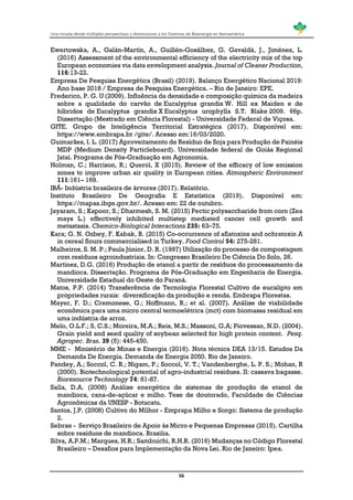 Una mirada desde múltiples perspectivas y dimensiones a los Sistemas de Bioenergía en Iberoamérica
56
Ewertowska, A., Galán-Martín, A., Guillén-Gosálbez, G. Gavaldá, J., Jiménez, L.
(2016) Assessment of the environmental efficiency of the electricity mix of the top
European economies via data envelopment analysis. Journal of Cleaner Production,
116:13-22.
Empresa De Pesquisa Energética (Brasil) (2019). Balanço Energético Nacional 2019:
Ano base 2018 / Empresa de Pesquisa Energética. – Rio de Janeiro: EPE.
Frederico, P. G. U (2009). Influência da densidade e composição química da madeira
sobre a qualidade do carvão de Eucalyptus grandis W. Hill ex Maiden e de
híbridos de Eucalyptus grandis X Eucalyptus urophylla S.T. Blake 2009. 66p.
Dissertação (Mestrado em Ciência Florestal) - Universidade Federal de Viçosa.
GITE. Grupo de Inteligência Territorial Estratégica (2017). Disponível em:
https://www.embrapa.br /gite/. Acesso em:16/03/2020.
Guimarães, I. L. (2017) Aproveitamento de Resíduo de Soja para Produção de Painéis
MDP (Medium Density Particleboard). Universidade federal de Goiás Regional
Jataí. Programa de Pós-Graduação em Agronomia.
Holman, C.; Harrison, R.; Querol, X (2015). Review of the efficacy of low emission
zones to improve urban air quality in European cities. Atmospheric Environment
111:161– 169.
IBÁ- Indústria brasileira de árvores (2017). Relatório.
Instituto Brasileiro De Geografia E Estatística (2019). Disponível em:
https://mapas.ibge.gov.br/. Acesso em: 22 de outubro.
Jayaram, S.; Kapoor, S.; Dharmesh, S. M. (2015) Pectic polysaccharide from corn (Zea
mays L.) effectively inhibited multistep mediated cancer cell growth and
metastasis. Chemico-Biological Interactions 235: 63–75.
Kara; G. N. Ozbey, F. Kabak, B. (2015) Co-occurrence of aflatoxins and ochratoxin A
in cereal flours commercialised in Turkey. Food Control 54: 275-281.
Malheiros, S. M. P.; Paula Júnior, D. R. (1997) Utilização do processo de compostagem
com resíduos agroindustriais. In: Congresso Brasileiro De Ciência Do Solo, 26.
Martinez, D.G. (2016) Produção de etanol a partir de resíduos do processamento da
mandioca. Dissertação. Programa de Pós-Graduação em Engenharia de Energia.
Universidade Estadual do Oeste do Paraná.
Matos, P.P. (2014) Transferência de Tecnologia Florestal Cultivo de eucalipto em
propriedades rurais: diversificação da produção e renda. Embrapa Florestas.
Mayer, F. D.; Cremonese, G.; Hoffmann, R.; et al. (2007). Análise de viabilidade
econômica para uma micro central termoelétrica (mct) com biomassa residual em
uma indústria de arroz.
Melo, O.L.F.; S, C.S.; Moreira, M.A.; Reis, M.S.; Massoni, G.A; Piovessan, N.D. (2004).
Grain yield and seed quality of soybean selected for high protein content. Pesq.
Agropec. Bras. 39 (5): 445-450.
MME - Ministério de Minas e Energia (2016). Nota técnica DEA 13/15. Estudos Da
Demanda De Energia. Demanda de Energia 2050. Rio de Janeiro.
Pandey, A.; Soccol, C. R.; Nigam, P.; Soccol, V. T.; Vandenberghe, L. P. S.; Mohan, R
(2000). Biotechnological potential of agro-industrial residues. II: cassava bagasse.
Bioresource Technology 74: 81-87.
Salla, D.A. (2008) Análise energética de sistemas de produção de etanol de
mandioca, cana-de-açúcar e milho. Tese de doutorado, Faculdade de Ciências
Agronômicas da UNESP - Botucatu.
Santos, J.P. (2008) Cultivo do Milhor - Emprapa Milho e Sorgo: Sistema de produção
2.
Sebrae - Serviço Brasileiro de Apoio às Micro e Pequenas Empresas (2015). Cartilha
sobre resíduos de mandioca. Brasilia.
Silva, A.P.M.; Marques, H.R.; Sambuichi, R.H.R. (2016) Mudanças no Código Florestal
Brasileiro – Desafios para Implementação da Nova Lei. Rio de Janeiro: Ipea.
 