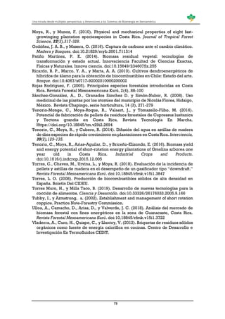 Una mirada desde múltiples perspectivas y dimensiones a los Sistemas de Bioenergía en Iberoamérica
73
Moya, R., y Munoz, F. (2010). Physical and mechanical properties of eight fast-
growinging plantation speciesspecies in Costa Rica. Journal of Tropical Forest
Science, 22(3),317-328.
Ordóñez, J. A. B., y Masera, O. (2016). Captura de carbono ante el cambio climático.
Madera y Bosques. doi:10.21829/myb.2001.711314
Patiño Martínez, P. E. (2014). Biomasa residual vegetal: tecnologías de
transformación y estado actual. Innovaciencia Facultad de Ciencias Exactas,
Físicas y Naturales. Innova ciencia. doi:10.15649/2346075x.255
Ricardo, B. P., Marco, Y. A., y Marta, A. A. (2010). Cultivos dendroenergéticos de
híbridos de álamo para la obtención de biocombustibles en Chile: Estado del arte.
Bosque. doi:10.4067/s0717-92002010000200002
Rojas Rodríguez, F. (2005). Principales especies forestales introducidas en Costa
Rica. Revista Forestal Mesoamericana Kurú, 2(4), 88-100
Sánchez-González, A., D., Granados Sánchez D. y Simón-Nabor, R. (2008). Uso
medicinal de las plantas por los otomíes del municipio de Nicolás Flores, Hidalgo,
México. Revista Chapingo, serie horticultura, 14 (3), 271-279
Tenorio-Monge, C., Moya-Roque, R., Valaert, J., y Tomazello-Filho, M. (2016).
Potencial de fabricación de pellets de residuos forestales de Cupressus lusitanica
y Tectona grandis en Costa Rica. Revista Tecnología En Marcha.
Https://doi.org/10.18845/tm.v29i2.2694
Tenorio, C., Moya, R., y Cubero, R. (2014). Difusión del agua en astillas de madera
de diez especies de rápido crecimiento en plantaciones en Costa Rica. Interciencia,
39(2),129-135.
Tenorio, C., Moya, R., Arias-Aguilar, D., y Briceño-Elizondo, E. (2016). Biomass yield
and energy potential of short-rotation energy plantations of Gmelina arborea one
year old in Costa Rica. Industrial Crops and Products.
doi:10.1016/j.indcrop.2015.12.005
Torres, C., Chaves, M., Urvina, L., y Moya, R. (2018). Evaluación de la incidencia de
pellets y astillas de madera en el desempeño de un gasificador tipo “downdraft.”
Revista Forestal Mesoamericana Kurú. doi:10.18845/rfmk.v15i1.3847
Torres, L. O. (2008). Producción de biocombustibles sólidos de alta densidad en
España. Boletín Del CIDEU.
Torres Muro, H., y Milla Taco, B. (2019). Desarrollo de nuevas tecnologías para la
cocción de alimentos. Ciencia y Desarrollo. doi:10.33326/26176033.2005.9.166
Tubby, I., y Armstrong, a. (2002). Establishment and management of short rotation
coppice. Practice Note-Forestry Commission.
Ulloa, A., Camacho, D., Arias, D., y Valverde, J. C. (2018). Análisis del mercado de
biomasa forestal con fines energéticos en la zona de Guanacaste, Costa Rica.
Revista Forestal Mesoamericana Kurú. doi:10.18845/rfmk.v15i1.3722
Vladerra, A., Curo, H., Quispe, C., y Llantoy, V. (2012). Briquetas de residuos sólidos
orgánicos como fuente de energía calorífica en cocinas. Centro de Desarrollo e
Investigación En Termofluidos CEDIT.
 