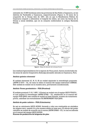 Una mirada desde múltiples perspectivas y dimensiones a los Sistemas de Bioenergía en Iberoamérica
76
extensión de 10.800 hectáreas entre las provincias de San Pablo y Cajamarca, en los
distritos de Tumbadén y Cajamarca, respectivamente (Figura 1). El inicio de la
ocupación de la Granja data de 1847, año en que la Beneficencia Pública de
Cajamarca empezó a administrar el hospital de indios, así como las tierras de la
Granja y zonas aledañas, que en su conjunto conformaban la antigua Hacienda
Porcón.
Figura 1. Mapa de ubicación de la Granja Porcón
Los residuos lignocelulósicos de la especie de Pinus patula, fueron recolectados de
las zonas de aserrío Cooperativa Atahualpa Jerusalén ubicada en Cajamarca, Perú.
Análisis químico elemental
El análisis elemental (C, H, O, N) se realizó siguiendo la metodología propuesta
(ASTM D 5373 - 16), tal como lo indica el manual del equipo Instrument CHN628.
Este análisis se realizó con la muestra seca, previamente acondicionada.
Análisis Termo gravimétrico – TGA (Proximal)
El análisis proximal (% H, %MV, %Ceniza) se realizó con el equipo LECO TGA701,
el cual emplea la metodología (ASTM D7582 - 15), establecido en el manual del
equipo TGA Q600; este análisis se realizó en base húmeda, muestra sin tratamiento
previo, usándose una termobalanza TA INSTRUMENT TGA Q600.
Análisis de poder calórico – TGA (Calorímetro)
Se usó un calorímetro LECO AC600, llevando a cabo una combustión en atmósfera
de oxígeno seco, usando 0.4 g de muestra sólida en base seca. El cálculo del poder
calorífico se realizó de acuerdo con la norma (ASTM D5865 - 07), la cual es indicada
en el manual del equipo LECO AC600.
Proceso de producción de briquetas de pino
 