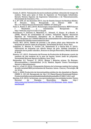 Una mirada desde múltiples perspectivas y dimensiones a los Sistemas de Bioenergía en Iberoamérica
81
Cuesta, E. (2019). Valorización de serrín mediante pirólisis: obtención de vinagre de
madera. Tesis para optar el título de Ingeniero en Tecnologías Industriales.
Escuela Técnica Superior de Ingenieros Industriales y de Telecomunicación.
Universidad de Cantabria. P 91.
D. L. N° 1278. (21 de diciembre 2017). Ley de Gestión Integral de Residuos Sólidos.
El Peruano. Lima. Recuperado en febrero 2020 de:
file:///C:/Users/Usuario/Downloads/1599663-10%20(5).pdf
Felix, E., Rosell, C. (Ed.).(2010). Bionenergía y seguridad alimentaria. BEFS Volumen
I Resultados y conclusiones. Recuperado de:
http://www.fao.org/3/i1712s/i1712s.pdf
Francescato, V., Antonini, E., Metschina, C., Schnedl , C., Krajnc , N. y Koscik , K.
(2008). Manual de combustibles de madera. Valladolid, España: Asociación
Española de Valorización Energética de la Biomasa. Recuperado de:
https://docplayer.es/11944307-Manual-de-combustibles-de-madera-produccion-
requisitos-de-calidad-comercializacion.html
García, M.E. (2014). Diseño de proceso y de planta piloto para fabricación de
briquetas de aserrín (tesis de pregrado). Universidad de Piura, Piura, Perú.
Gallipoliti, V., Martina, P., Corace, J.R., Aeberhardt, R. y García Sola, E. (2012).
Fabricación de briquetas con aserrín blanco de pino. Análisis inmediato y
obtención de su poder calorífico. Avances en Energía Renovable y Medio Ambiente
6: 35-40.
Huanca, L.V. (2017). Evaluación del Proceso de Producción de Briquetas a partir de
residuos de dos maderas de la zona de Iquitos, Loreto (tesis de pregrado).
Universidad Nacional Agraria La Molina, Lima, Perú.
Herguedas, A.I, Taranco, C. (2012). Bloque I Materias primas. En Biomasa,
Biocombustibles y Sotenibilidad. (4-12). Madrid, España: Centro Tecnológico
Agrario y Agroalimentario.
Irias, A., y Lutz, G. (2014). Composición Química de la biomasa residual de la planta
de piña variedad MD2 provenientes de Guacimo, Limon. Ciencia y Tecnología, 30
(2), 27-34.
Ortiz, L. (2008) Producción de biocombustibles solidos de alta densidad en España.
CIDEU, 5, 107-123. Recuperado de: file:///C:/Users/Usuario/Downloads/Dialnet-
ProduccionDeBiocombustiblesSolidosDeAltaDensidadEn-2718831%20(1).pdf
Sánchez, A.D. (2012). La biomasa, una oportunidad para las entidades locales. Centro
Nacional de Energías Renovables. España. http://
www.crana.org/themed/crana/files/docs/212/172/4biomasa_cener_david_
sanchez.pdf
 