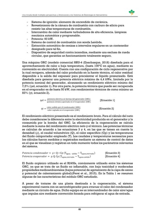 Una mirada desde múltiples perspectivas y dimensiones a los Sistemas de Bioenergía en Iberoamérica
85
- Sistema de ignición: elemento de encendido de cerámica.
- Revestimiento de la cámara de combustión con carburo de silicio para
resistir las altas temperaturas de combustión.
- Intercambio de calor mediante turbuladores de alta eficiencia. Limpieza
mecánica automática y programable.
- Potencia: 60 kW.
- Sistema de control de combustión con sonda Lambda.
- Extracción automática de cenizas a intervalos regulares en un contenedor
designado para tal fin.
- Dispositivo de seguridad contra incendios, mediante una esclusa de rueda
circular, que garantiza un funcionamiento totalmente seguro.
Una máquina ORC (modelo comercial HRU-4 (Enerbasque, 2018) diseñada para el
aprovechamiento de calor a baja temperatura, (hasta 100ºC en agua), mediante su
conversión en electricidad. Cuenta con una configuración de ciclo regenerativa por
la cual recupera, además del calor producido en la fuente térmica, el calor residual
disponible a la salida del expansor para precalentar el líquido presurizado. Está
diseñada para generar una potencia eléctrica máxima de 4,4 kWe, limitada por la
potencia nominal del generador, alcanzando un rendimiento eléctrico mínimo del
7,5% (ŋel, ecuación 1). Por otra parte, la potencia térmica que puede ser recuperada
en el evaporador es de hasta 50 kW, con rendimientos térmicos de como mínimo un
83% (ŋt, ecuación 2).
ŋel =
potencia eléctrica en bornas del generador (kWe)
potencia térmica aportada en el evaporador (kWt)
[Ecuación 1]
ŋt =
calor cedido por el condensador (kWt)
calor captado en el evaporador (kWt)
[Ecuación 2]
El rendimiento eléctrico presentado es el rendimiento bruto. Para el cálculo del neto
debe considerarse la diferencia entre la electricidad producida en el generador y la
consumida por la bomba del ORC. La eficiencia de la cogeneración se calcula
mediante la suma del rendimiento eléctrico neto y el térmico. Las potencias térmicas
se calculan de acuerdo a las ecuaciones 3 y 4, en las que se tienen en cuenta la
densidad (ρ), el caudal volumétrico (Q), el calor específico (Cp) y las temperaturas
del fluido caloportador empleado (T). Los caudales y temperaturas necesarios para
los cálculos fueron medidos y registrados mediante un sistema de control de datos
en el que se visualizan y registran en todo momento todos los parámetros relevantes
del sistema.
𝑃𝑜𝑡𝑒𝑛𝑐𝑖𝑎 𝑐𝑜𝑛𝑑𝑒𝑛𝑠𝑎𝑑𝑜𝑟 = ρ ∗ Q ∗ Cp (Tagua, salida − T𝑎𝑔𝑢𝑎,𝑒𝑛𝑡𝑟𝑎𝑑𝑎) [Ecuación 3]
𝑃𝑜𝑡𝑒𝑛𝑐𝑖𝑎 𝑒𝑣𝑎𝑝𝑜𝑟𝑎𝑑𝑜𝑟 = ρ. Q. Cp (T𝑎𝑔𝑢𝑎,𝑒𝑛𝑡𝑟𝑎𝑑𝑎 − T𝑎𝑔𝑢𝑎,𝑠𝑎𝑙𝑖𝑑𝑎) [Ecuación 4]
El fluido orgánico utilizado es el R245fa, comúnmente utilizado entre los sistemas
ORC, ya que se trata de un fluido no inflamable, con baja toxicidad y moderadas
propiedades medioambientales (bajos potencial de agotamiento de la capa de ozono
y potencial de calentamiento global)(Persi et al., 2015). En la Tabla 1 se resumen
algunas de las características del módulo ORC estudiado.
A pesar de tratarse de una planta destinada a la cogeneración, el sistema
experimental cuenta con un aerorefrigerador para evacuar el calor del condensador
mediante un circuito de agua. Dicho equipo es un intercambiador de calor aire/agua
que impulsa aire mediante convección forzada para refrigerar el agua de entrada.
 