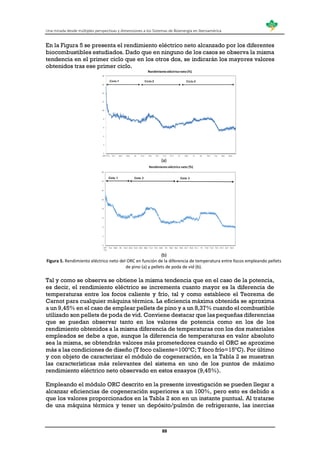 Una mirada desde múltiples perspectivas y dimensiones a los Sistemas de Bioenergía en Iberoamérica
88
En la Figura 5 se presenta el rendimiento eléctrico neto alcanzado por los diferentes
biocombustibles estudiados. Dado que en ninguno de los casos se observa la misma
tendencia en el primer ciclo que en los otros dos, se indicarán los mayores valores
obtenidos tras ese primer ciclo.
(a)
(b)
Figura 5. Rendimiento eléctrico neto del ORC en función de la diferencia de temperatura entre focos empleando pellets
de pino (a) y pellets de poda de vid (b).
Tal y como se observa se obtiene la misma tendencia que en el caso de la potencia,
es decir, el rendimiento eléctrico se incrementa cuanto mayor es la diferencia de
temperaturas entre los focos caliente y frío, tal y como establece el Teorema de
Carnot para cualquier máquina térmica. La eficiencia máxima obtenida se aproxima
a un 9,45% en el caso de emplear pellets de pino y a un 8,37% cuando el combustible
utilizado son pellets de poda de vid. Conviene destacar que las pequeñas diferencias
que se puedan observar tanto en los valores de potencia como en los de los
rendimiento obtenidos a la misma diferencia de temperaturas con los dos materiales
empleados se debe a que, aunque la diferencia de temperaturas en valor absoluto
sea la misma, se obtendrán valores más prometedores cuando el ORC se aproxime
más a las condiciones de diseño (T foco caliente=100ºC; T foco frío=15ºC). Por último
y con objeto de caracterizar el módulo de cogeneración, en la Tabla 2 se muestran
las características más relevantes del sistema en uno de los puntos de máximo
rendimiento eléctrico neto observado en estos ensayos (9,45%).
Empleando el módulo ORC descrito en la presente investigación se pueden llegar a
alcanzar eficiencias de cogeneración superiores a un 100%, pero esto es debido a
que los valores proporcionados en la Tabla 2 son en un instante puntual. Al tratarse
de una máquina térmica y tener un depósito/pulmón de refrigerante, las inercias
 