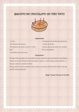 BISCOITO DE CHOCOLATE AO VIÑO TINTO
Ingredientes
-4 ovos.
-200 gramos de azucre.
-200 gramos de cacao en po ou "cola-
cao".
-110 mililitros de viño tinto.
-200 gramos de fariña de repostería.
-1 sobre de Royal.
-Azucre glas para botar por enriba.(
Non é necesario).
Preparación
Primeiro hai que bater os ovos mailo azucre. Logo, hai que incorporar a manteiga e
montar un pouco. Despois, hai que botar o cacao e o viño. Logo, botar a fariña e o
Royal e despois, acabar de bater.
Hai que tela no forno durante trinta e cinco ou corenta minutos. Por último, hai que
servilo cando estea frío.
Ángel Varela Cortizas, 2º da ESO.
 