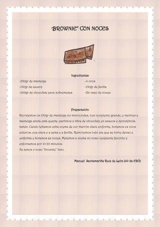 "BROWNIE" CON NOCES
Ingredientes
-250gr de manteiga
-150gr de azucre
-200gr de chocolate para sobremesas
-4 ovos
-150gr de fariña
-Un vaso de noces
Preparación
Derretemos os 250gr de manteiga no microondas, nun recipiente grande, e mentres a
manteiga aínda está quente, partimos a libra de chocolate en anacos e derretémola
tamén. Cando teñamos unha crema de cor marrón clara uniforme, botamos os ovos
enteiros, coa clara e a xema e a fariña. Removemos todo ata que se torne denso e
uniforme e botamos as noces. Metemos a crema no noso recipiente favorito e
enfornamos por 10-20 minutos.
Xa temos o noso "brownie" listo.
Manuel Santamariña Ruiz de León (4º da ESO)
 