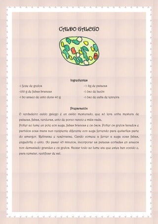 CALDO GALEGO
Ingredientes
-1 feixe de grelos
-100 g de fabas brancas
-1 bo anaco de unto duns 40 g
-½ kg de patacas
-1 óso de lacón
-1 óso de caña de tenreira
Preparación
O verdadeiro caldo galego é un caldo mesturado, que só leva unha mestura de
patacas, fabas, verduras, unto de porco rancio e máis nada.
Poñer ao lume un pote con auga, fabas brancas e os ósos. Poñer os grelos lavados e
partidos coas mans nun recipiente diferente con auga fervendo para quitarlles parte
do amargor. Retíranse e resérvanse. Cando comece a ferver a auga coas fabas,
engadirlle o unto. Ao pasar 45 minutos, incorporar as patacas cortadas en anacos
non demasiado grandes e os grelos. Deixar todo ao lume ata que estea ben cocido e,
para rematar, rectificar de sal.
 