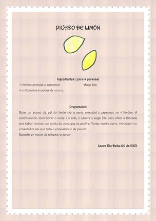 PICADO DE LIMÓN
Ingredientes: ( para 4 persoas)
-4 limóns grandes e zumentos
-2 culleradas sopeiras de azucre
-Auga fría
Preparación
Relar un pouco da pel do limón (só a parte amarela) e espremer os 4 limóns. A
continuación, incorporar o zume e a rela, o azucre e auga fría para obter a limoada
con sabor intenso, co punto de doce que se prefira. Verter nunha xerra. Introducir no
conxelador ata que teña a consistencia de picado.
Repartir en vasos de refresco e servir.
Laura Río Deibe (2º da ESO)
 