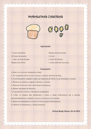 MADALENAS CASEIRAS
Ingredientes
-2 vasos de fariña.
-1/2 vaso de azucre.
- 1 vaso de nata líquida.
-Raspa dun limón.
-Raspa dunha laranxa.
-3 ovos.
-1 sobre de lévedo.
-1 unha culleriña de aceite.
Preparación
1. Botar os ovos nun recipiente e bater.
2. No recipiente, botar pouco a pouco o azucre mentres se bate.
3. A continuación, engadir a nata, as raspas (a de limón e a de laranxa) e o aceite.
4. Mentres se remove, engadir a fariña e o lévedo.
5. Mesturar todo ata obter unha masa homoxénea.
6. Deixar repousar 30 minutos.
7. Ir quentando o forno a 180 graos centígrados.
8. Coller os papeis das madalenas e verter a masa (cubríndoos ata a metade
aproximadamente) e engadir un pouco de azucre por encima.
9. Deixar as madalenas no forno 10 minutos aproximadamente.
10. Retirar as madalenas e deixar arrefriar.
Andrea Brage Amado, (2º da ESO)
 